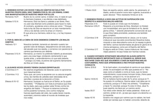 112 113
1 Pedro 5:8,9	 Sean de espíritu sobrio, estén alerta. Su adversario, el
diablo, anda al acecho como león rugiente, buscando a
quien devorar. 9
Pero resístanlo firmes en la fe.
7. Debemos pedirle a Dios una actitud de superación con
respecto a nuestros malos hábitos
Filipenses 4:13	 Todo lo puedo en Cristo que me fortalece.
Romanos 4:20,21	 Respecto a la promesa de Dios, Abraham no titubeó
con incredulidad, sino que se fortaleció en fe, dando
gloria a Dios, 21
estando plenamente convencido de que
lo que Dios había prometido, poderoso era también
para cumplirlo.
2 Corintios 3:18	 [Pensemos constantemente en Jesús y en la nueva
criatura en que nos está convirtiendo:] Nosotros todos,
mirando a cara descubierta como en un espejo la gloria
del Señor, somos transformados de gloria en gloria en la
misma semejanza, como por el Espíritu del Señor.
2 Corintios 5:17	 Si alguno está en Cristo, nueva criatura es: las cosas
viejas pasaron; he aquí todas son hechas nuevas.
8. Cuando estamos intentando mejorar en algún aspecto
es especialmente importante que le pidamos al Señor que
nos avise cada vez que volvemos a caer en nuestras malas
costumbres, para que aprendamos a rectificar nuestra
conducta
Salmo 32:8,9	 Yo te haré saber y te enseñaré el camino en que debes
andar; te aconsejaré con Mis ojos puestos en ti. 9
No
seas como el caballo o como el mulo, que no tienen
entendimiento; cuyos arreos incluyen brida y freno para
sujetarlos, porque si no, no se acercan a ti.
Salmo 143:8,10	 Por la mañana hazme saber de Tu amor, porque en Ti
he puesto mi confianza. Hazme saber cuál debe ser mi
conducta, porque a Ti dirijo mis anhelos. 10
Enséñame
a hacer Tu voluntad, porque Tú eres mi Dios. ¡Que Tu
buen espíritu me lleve por un camino recto!
Isaías 30:21	 Tus oídos oirán detrás de ti estas palabras: «Este es el
camino, anden en él», ya sea que vayan a la derecha o a
la izquierda.
Isaías 42:16	 Guiaré a los ciegos por camino que no sabían, les haré
andar por sendas que no habían conocido; delante de
4. Debemos evitar los vicios y malos hábitos no solo por
nuestro propio bien, sino también por el de los demás, como
una manifestación de nuestro amor por ellos
Romanos 14:21	 Bueno es no comer carne, ni beber vino, ni nada en que
tu hermano tropiece, o se ofenda o sea debilitado.
Gálatas 5:13,14	 Hermanos, Dios los llamó a ustedes a ser libres. Pero
no usen esa libertad como pretexto para hacer lo malo.
Al contrario, ayúdense unos a otros por amor. 14
Porque
toda la ley de Dios se resume en un solo mandamiento:
«Ama a los demás como te amas a ti mismo».
1 Juan 2:10	 El que ama a su hermano, está en luz, y no hay tropiezo
en él.
5. Por el bien de la obra de Dios debemos combatir los malos
hábitos
Hebreos 12:1	 Nosotros también, teniendo en derredor nuestro tan
grande nube de testigos, despojémonos de todo peso y
del pecado que nos asedia, y corramos con paciencia la
carrera que tenemos por delante.
Filipenses 3:13,14	 Hermanos, yo mismo no pretendo haberlo ya alcanzado;
pero una cosa hago: olvidando ciertamente lo que
queda atrás, y extendiéndome a lo que está delante,
14
 prosigo a la meta, al premio del supremo llamamiento
de Dios en Cristo Jesús.
6. Algunos vicios graves tienen causas espirituales
2 Corintios 2:11	 No seamos engañados de Satanás: pues no ignoramos
sus maquinaciones.
2 Corintios 11:3	 Temo que, así como la serpiente con su astucia engañó
a Eva, las mentes de ustedes sean desviadas de la
sencillez y pureza de la devoción a Cristo.
Efesios 6:10–12	 Hermanos, busquen su fuerza en el Señor, en Su poder
irresistible. 11
Protéjanse con toda la armadura que Dios
les ha dado, para que puedan estar firmes contra los
engaños del diablo. 12
Porque no estamos luchando
contra poderes humanos, sino contra malignas
fuerzas espirituales del cielo, las cuales tienen mando,
autoridad y dominio sobre el mundo de tinieblas que
nos rodea.
malas costumbres y vicios malas costumbres y vicios
 
