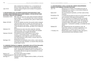 114 115
11. Con esfuerzo y con la ayuda del Señor adquiriremos
buenas costumbres con más facilidad
Job 17:9	 [Apoyarnos en el Señor nos fortalece:] El justo se
mantendrá en su camino, y el de manos limpias se
fortalecerá más y más.
Salmo 84:7	 Irán sus fuerzas en aumento, y en Sion verán al Dios
supremo.
Proverbios 4:18	 La senda de los justos es como la luz de la aurora, que
va en aumento hasta que el día es perfecto.
Juan 8:31,32	 [El vivir inmersos en la Palabra de Dios nos ayuda
a dejar atrás lo que una vez fuimos:] Jesús les dijo
a los judíos que habían creído en Él: «Si ustedes se
mantienen fieles a Mi palabra, serán de veras Mis
discípulos; 32
conocerán la verdad, y la verdad los hará
libres».
Gálatas 6:9	 [No desistamos:] No nos cansemos, pues, de
hacer bien; porque a su tiempo segaremos, si no
desmayamos. (V. también Hebreos 6:15; 10:35,36.)
1 Timoteo 4:15	 Medita estas cosas; ocúpate en ellas; para que tu
aprovechamiento sea manifiesto a todos.
ellos cambiaré las tinieblas en luz, y lo escabroso en
llanura. Estas cosas les haré, y no los desampararé.
Juan 16:13	 Cuando venga el Espíritu de la verdad, Él los guiará a
toda verdad.
9. Necesitamos que los demás rueguen por nosotros y nos
ayuden a mantenernos en el buen camino, a fin de evitar caer
en vicios y malas costumbres
Eclesiastés 4:9,10	 Más valen dos que uno, pues mayor provecho obtienen
de su trabajo. 10
Y si uno de ellos cae, el otro lo levanta.
¡Pero ay del que cae estando solo, pues no habrá quien
lo levante!
Mateo 18:19,20	 Si dos de ustedes se ponen de acuerdo sobre cualquier
cosa que pidan aquí en la tierra, les será hecho por Mi
Padre que está en los cielos. 20
Porque donde están dos
o tres reunidos en Mi nombre, allí estoy Yo en medio de
ellos.
Hebreos 3:13	 Exhórtense los unos a los otros cada día, mientras
todavía se dice: «Hoy»; no sea que alguno de ustedes
sea endurecido por el engaño del pecado.
Hebreos 10:24,25	 Consideremos cómo estimularnos unos a otros
al amor y a las buenas obras, 25
no dejando de
congregarnos, como algunos tienen por costumbre,
sino exhortándonos unos a otros, y mucho más al ver
que el día se acerca.
Santiago 5:16	 Confiésense sus pecados unos a otros, y oren unos por
otros para que sean sanados. La oración eficaz del justo
puede lograr mucho.
10. Habiendo resuelto cambiar, tengamos una actitud vigilante
y rechacemos la tentación de recaer en malos hábitos
Gálatas 5:1	 Cristo nos dio libertad para que seamos libres. Por lo
tanto, manténganse ustedes firmes en esa libertad y no
se sometan otra vez al yugo de la esclavitud. (V. también
1 Corintios 16:13.)
Efesios 4:27	 No le den oportunidad al diablo.
1 Tesalonicenses 5:17	 Oren en todo momento.
Santiago 4:7	 Obedezcan a Dios. Háganle frente al diablo, y él huirá de
ustedes.
malas costumbres y vicios malas costumbres y vicios
 