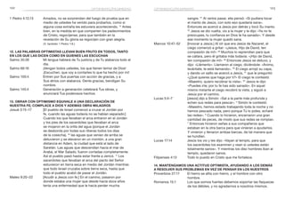 122 123
sangre. 21
Al verlos pasar, ella pensó: «Si pudiera tocar
el manto de Jesús, con solo eso quedaría sana».
Entonces se acercó a Jesús por detrás y tocó Su manto.
22
Jesús se dio vuelta, vio a la mujer y le dijo: «Ya no te
preocupes, tu confianza en Dios te ha sanado». Y desde
ese momento la mujer quedó sana.
Marcos 10:47–52	 [Invocar a Jesús.] Al oír que era Jesús de Nazaret, el
ciego comenzó a gritar: «¡Jesús, Hijo de David, ten
compasión de mí!» 48
Muchos lo reprendían para que
se callara, pero él gritaba más todavía: «¡Hijo de David,
ten compasión de mí!» 49
Entonces Jesús se detuvo, y
dijo: «Llámenlo». Llamaron al ciego, diciéndole: «Ánimo,
levántate; te está llamando». 50
El ciego arrojó su capa,
y dando un salto se acercó a Jesús, 51
que le preguntó:
«¿Qué quieres que haga por ti?» El ciego le contestó:
«Maestro, quiero recobrar la vista». 52
Jesús le dijo:
«Puedes irte; por tu fe has sido sanado». En aquel
mismo instante el ciego recobró la vista, y siguió a
Jesús por el camino.
Lucas 5:4–7	 [Jesús] dijo a Simón: «Sal a la parte más profunda y
echen sus redes para pescar». 5
Simón le contestó:
«Maestro, hemos estado trabajando toda la noche y no
hemos pescado nada, pero porque Tú lo pides, echaré
las redes». 6
Cuando lo hicieron, encerraron una gran
cantidad de peces, de modo que sus redes se rompían.
7
 Entonces hicieron señas a sus compañeros que
estaban en la otra barca para que vinieran a ayudarlos.
Y vinieron y llenaron ambas barcas, de tal manera que
se hundían.
Lucas 17:14	 Jesús los vio y les dijo: «Vayan al templo, para que
los sacerdotes los examinen y vean si ustedes están
totalmente sanos». Y mientras los diez hombres iban al
templo, quedaron sanos.
Filipenses 4:13	 Todo lo puedo en Cristo que me fortalece.
14. Mantengamos una actitud optimista, ayudando a los demás
a resolver sus problemas en vez de pensar en los nuestros
Proverbios 27:17	 El hierro se afila con hierro, y el hombre con otro
hombre.
Romanos 15:1	 Los que somos fuertes debemos soportar las flaquezas
de los débiles, y no agradarnos a nosotros mismos.
1 Pedro 4:12,13	 Amados, no se sorprendan del fuego de prueba que en
medio de ustedes ha venido para probarlos, como si
alguna cosa extraña les estuviera aconteciendo. 13
Antes
bien, en la medida en que comparten los padecimientos
de Cristo, regocíjense, para que también en la
revelación de Su gloria se regocijen con gran alegría.
(V. también 1 Pedro 1:6.)
12. Las palabras optimistas llevan buen fruto en todos, tanto
en los que las dicen como en quienes las escuchan
Salmo 35:28	 Mi lengua hablará de Tu justicia y de Tu alabanza todo el
día.
Salmo 66:16	 ¡Vengan todos ustedes, los que tienen temor de Dios!
¡Escuchen, que voy a contarles lo que ha hecho por mí!
Salmo 100:4	 Entren por Sus puertas con acción de gracias, y a
Sus atrios con alabanza. Denle gracias, bendigan Su
nombre.
Salmo 145:4	 Generación a generación celebrará Tus obras, y
anunciará Tus poderosos hechos.
13. Obrar con optimismo equivale a una declaración de
nuestra fe; complace a Dios y además obra milagros
Josué 3:15–17	 [El pueblo de Israel comenzó a cruzar el Jordán por
fe, cuando las aguas todavía no se habían separado:]
Cuando los que llevaban el arca entraron en el Jordán
y los pies de los sacerdotes que llevaban el arca
se mojaron en la orilla del agua (porque el Jordán
se desborda por todas sus riberas todos los días
de la cosecha), 16
las aguas que venían de arriba se
detuvieron y se elevaron en un montón, a una gran
distancia en Adam, la ciudad que está al lado de
Saretán. Las aguas que descendían hacia el mar de
Arabá, el Mar Salado, fueron cortadas completamente.
Así el pueblo pasó hasta estar frente a Jericó. 17
Los
sacerdotes que llevaban el arca del pacto del Señor
estuvieron en tierra seca en medio del Jordán mientras
que todo Israel cruzaba sobre tierra seca, hasta que
todo el pueblo acabó de pasar el Jordán.
Mateo 9:20–22	 [Acudir a Jesús con fe.] En el camino, pasaron por
donde estaba una mujer que desde hacía doce años
tenía una enfermedad que le hacía perder mucha
optimismo/pesimismo optimismo/pesimismo
 