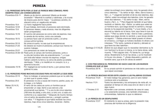 127
126
usted me entregó cinco talentos; mire, he ganado otros
cinco talentos». 21
Su señor le dijo: «Bien, siervo bueno y
fiel […]». 22
Llegando también el de los dos talentos, dijo:
«Señor, usted me entregó dos talentos; mire, he ganado
otros dos talentos». 23
Su señor le dijo: «Bien, siervo
bueno y fiel […]». 24
Pero llegando también el que había
recibido un talento, dijo: «Señor, yo sabía que usted es
un hombre duro, que siega donde no sembró y recoge
donde no ha esparcido [semilla], 25
y tuve miedo, y fui y
escondí su talento en la tierra; mire, aquí tiene lo que es
suyo». 26
Pero su señor le dijo: «Siervo malo y perezoso,
sabías que siego donde no sembré, y que recojo donde
no esparcí. 27
Debías entonces haber puesto mi dinero
en el banco, y al llegar yo hubiera recibido mi dinero con
intereses. 28
Por tanto, quítenle el talento y dénselo al
que tiene los diez talentos».
Santiago 2:17,18,20	 [Sobre los que alegan que no necesitan demostrar su fe
con hechos:] La fe por sí misma, si no tiene obras, está
muerta. 18
Pero alguien dirá: «Tú tienes fe y yo tengo
obras. Muéstrame tu fe sin las obras, y yo te mostraré
mi fe por mis obras». 20
¿Estás dispuesto a admitir, oh
hombre vano, que la fe sin obras es estéril?
3. Con frecuencia el perezoso no hace caso de los buenos
consejos que le dan
Proverbios 26:16	 En su propia opinión el perezoso es más sabio que siete
que sepan aconsejar.
4. La pereza muchas veces está ligada a las palabras ociosas
Proverbios 14:23	 En todo trabajo hay ganancia, pero el vano hablar
conduce solo a la pobreza.
Hechos 17:21	 Todos los atenienses y los extranjeros de visita allí, no
pasaban el tiempo en otra cosa sino en decir o en oír
algo nuevo.
1 Timoteo 5:13	 Aprenden a ser ociosas, andando de casa en casa;
y no solamente ociosas, sino también chismosas y
entrometidas, hablando lo que no debieran.
5. La pereza es un despilfarro
Proverbios 12:27	 El indolente no asa su presa, pero la posesión más
preciosa del hombre es la diligencia.
PEREZA
1. El perezoso opta por lo que le parece más cómodo, pero
siempre paga las consecuencias
Proverbios 6:9–11	 ¡Basta ya de dormir, perezoso! ¡Basta ya de estar
acostado! 10
Mientras tú sueñas y cabeceas, y te cruzas
de brazos para dormir mejor, 11
la pobreza vendrá y te
atacará como un vagabundo armado.
Proverbios 10:4	 La mano negligente hace pobre.
Proverbios 12:24	 El que trabaja, dominará; el perezoso será dominado.
Proverbios 13:4	 El perezoso desea y nada alcanza, mas los diligentes
serán prosperados.
Proverbios 15:19	 El camino del perezoso es como seto de espinos; mas
la vereda de los rectos, como una calzada.
Proverbios 19:15	 La pereza hace caer en profundo sueño, y el alma
ociosa sufrirá hambre.
Proverbios 20:13	 No ames el sueño, no sea que te empobrezcas.
Proverbios 21:25	 De deseos se muere el perezoso, porque sus manos no
quieren trabajar.
Proverbios 23:21	 Los perezosos se visten de harapos.
Proverbios 24:30–32	Pasé junto al campo del hombre perezoso, junto a
la viña del hombre falto de entendimiento; 31
y vi que
por toda ella habían crecido los espinos, ortigas
habían cubierto la tierra y la cerca de piedra ya estaba
derribada. 32
Miré, y lo medité en mi corazón; lo vi, y
aprendí la lección.
Eclesiastés 10:18	 Por negligencia se hunde el techo, y por pereza tiene
goteras la casa.
2. El perezoso pone muchas excusas para no hacer lo que debe
Proverbios 22:13	 Para no trabajar, el perezoso pretexta que en la calle hay
un león que lo quiere matar.
Proverbios 20:4	 El perezoso no ara a causa del invierno; pedirá, pues, en
la siega, y no hallará.
Mateo 25:14,15,	 El reino de los cielos es como un hombre que al
19–28 	 emprender un viaje, llamó a sus siervos y les
encomendó sus bienes. 15
Y a uno le dio cinco talentos
[108 kilos de plata], a otro dos y a otro uno, a cada uno
conforme a su capacidad. 19
Después de mucho tiempo
vino el señor de aquellos siervos, y arregló cuentas
con ellos. 20
Y llegando el que había recibido los cinco
talentos, trajo otros cinco talentos, diciendo: «Señor,
pereza
 