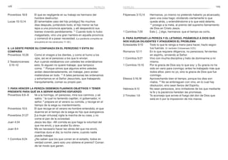 128 129
Filipenses 3:13,14	 Hermanos, yo mismo no pretendo haberlo ya alcanzado;
pero una cosa hago: olvidando ciertamente lo que
queda atrás, y extendiéndome a lo que está delante,
14
 prosigo a la meta, al premio del supremo llamamiento
de Dios en Cristo Jesús.
1 Corintios 7:29	 Esto […] digo, hermanos: que el tiempo es corto.
8. Para superar la pereza y el letargo, pidámosle a Dios que
nos vuelva diligentes y ataquemos el problema
Eclesiastés 9:10	 Todo lo que te venga a mano para hacer, hazlo según
tus fuerzas. (V. también Colosenses 3:23.)
Romanos 12:11	 En lo que requiere diligencia, no perezosos; fervientes
en espíritu, sirviendo al Señor.
1 Corintios 9:27	 Vivo con mucha disciplina y trato de dominarme a mí
mismo.
1 Corintios 15:10	 Por la gracia de Dios soy lo que soy: y Su gracia no ha
sido en vano para conmigo; antes he trabajado más que
todos ellos: pero no yo, sino la gracia de Dios que fue
conmigo.
Efesios 5:16,18	 Aprovechando bien el tiempo, porque los días son
malos. 18
No se embriaguen con vino, en lo cual hay
disolución, sino sean llenos del Espíritu.
Hebreos 6:12	 No sean perezosos, sino imitadores de los que mediante
la fe y la paciencia heredan las promesas.
2 Timoteo 1:6	 Te aconsejo que avives el fuego del don de Dios que
está en ti por la imposición de mis manos.
Proverbios 18:9	 El que es negligente en su trabajo es hermano del
hombre destructor.
Lucas 15:13,14	 [El lamentable caso del hijo pródigo:] No muchos
días después, juntándolo todo, el hijo menor se fue
lejos a una provincia apartada, y allí desperdició sus
bienes viviendo perdidamente. 14
Cuando todo lo hubo
malgastado, vino una gran hambre en aquella provincia
y comenzó él a pasar necesidad. (La parábola completa se
encuentra en los versículos 11–32.)
6. La gente pierde su confianza en el perezoso y evita su
compañía
Proverbios 10:26	 Como el vinagre a los dientes, y como el humo a los
ojos, así es el perezoso a los que lo envían.
2 Tesalonicenses	 Aun cuando estábamos con ustedes les ordenábamos
3:10–12 	 esto: Si alguien no quiere trabajar, que tampoco
coma. 11
Porque oímos que algunos entre ustedes
andan desordenadamente, sin trabajar, pero andan
metiéndose en todo. 12
A tales personas les ordenamos
y exhortamos en el Señor Jesucristo, que trabajando
tranquilamente, coman su propio pan.
7. Para vencer la pereza debemos fijarnos objetivos y tener
presente para qué va a servir nuestro esfuerzo
Proverbios 6:6–8	 Ve a la hormiga, oh perezoso, mira sus caminos, y sé
sabio; 7
la cual no teniendo capitán, ni gobernador, ni
señor, 8
prepara en el verano su comida, y recoge en el
tiempo de la siega su mantenimiento.
Proverbios 10:5	 El que recoge en el verano es hombre entendido; el que
duerme en el tiempo de la siega es hijo que avergüenza.
Proverbios 31:27	 [La mujer virtuosa] vigila la marcha de su casa, y no
come el pan de la ociosidad.
Juan 4:34	 Jesús les dijo: «Mi comida es que haga la voluntad del
que me envió, y que acabe Su obra».
Juan 9:4	 Me es necesario hacer las obras del que me envió,
mientras dura el día; la noche viene, cuando nadie
puede trabajar.
1 Corintios 9:24	 ¿No saben que los que corren en el estadio, todos en
verdad corren, pero solo uno obtiene el premio? Corran
de tal modo que ganen.
pereza pereza
 
