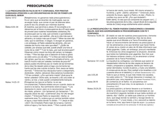 131
130
la fuerza del viento, tuvo miedo. Allí mismo empezó a
hundirse, y gritó: «¡Señor, sálvame!» 31
Entonces Jesús
extendió Su brazo, agarró a Pedro y le dijo: «Pedro, tú
confías muy poco en Mí. ¿Por qué dudaste?»
Lucas 21:34	 Estén alerta, no sea que sus corazones se carguen con […]
las preocupaciones de la vida, y aquel día [el de la segunda
venida de Cristo] venga súbitamente sobre ustedes.
2. La preocupación y el temor pueden conducirnos a grandes
males, que nos ahorraríamos si procediéramos con fe y
confianza
Números 13:28–33	 [El diablo se vale de nuestras preocupaciones y temores
para abultar nuestros problemas. Diez de los doce
espías que envió Moisés a la Tierra Prometida para
hacer un reconocimiento del terreno se preocuparon al
ver los adversarios a los que tendrían que hacer frente.
Al volver de su misión al cabo de 40 días informaron que
había gigantes. Caleb, sin embargo, procuró manifestar
fe. Entonces los otros exageraron la situación, diciendo
que todos los habitantes eran gigantes. Eso hizo que
los hebreos sintieran miedo y no se atrevieran a tomar
posesión de la Tierra Prometida.]
Números 14:1–4,34	 La inquietud es contagiosa. Los hebreos que oyeron el
desalentador informe de los diez espías se llenaron de
miedo y empezaron a quejarse, dando por hecho que
serían derrotados. Cundió el pánico, y hubo una rebelión.
A consecuencia de eso, Dios castigó a los israelitas a vivir
cuarenta años en el desierto.] (V. también Deuteronomio 1:27.)
Job 3:25,26	 Todo lo que yo temía, lo que más miedo me causaba,
ha caído sobre mí. 26
No tengo descanso ni sosiego; no
encuentro paz, sino inquietud. (V. también Proverbios 10:24.)
Isaías 28:16	 [Si confiamos en el Señor, no actuaremos con
precipitación.] El que crea, no se apresure. (V. también
Proverbios 19:2.)
Mateo 25:24,25	 [La preocupación y el temor llevaron a un hombre a
enterrar el dinero que le habían encomendado en vez
de invertirlo:] Llegando también el que había recibido un
talento, dijo: «Señor, yo sabía que usted es un hombre
duro, que siega donde no sembró y recoge donde no
ha esparcido, 25
y tuve miedo, y fui y escondí su talento
en la tierra; mire, aquí tiene lo que es suyo». [La parábola
completa se encuentra en los versículos 14–29 de ese capítulo.]
PREOCUPACIÓN
1. La preocupación es falta de fe y confianza, por prestar
demasiada atención a las circunstancias en vez de poner los
ojos en el Señor
Salmo 127:2	 [Relajémonos; no ganamos nada preocupándonos.]
Es en vano que se levanten de madrugada, que se
acuesten tarde, que coman el pan de afanosa labor,
pues Él da a Su amado aun mientras duerme.
Mateo 6:25–30	 [A nosotros, que servimos a Jesús, Él nos enseña a no
afanarnos por el futuro ni preocuparnos de si Él será capaz
de proveer para nuestras necesidades cotidianas.] No
se preocupen por su vida, qué comerán o qué beberán;
ni por su cuerpo, qué vestirán. ¿No es la vida más que el
alimento y el cuerpo más que la ropa? 26
 Miren las aves del
cielo, que no siembran, ni siegan, ni recogen en graneros,
y sin embargo, el Padre celestial las alimenta. ¿No son
ustedes de mucho más valor que ellas? 27
¿Quién de
ustedes, por ansioso que esté, puede añadir una hora al
curso de su vida? 28
Y por la ropa, ¿por qué se preocupan?
Observen cómo crecen los lirios del campo; no trabajan,
ni hilan. 29
Pero les digo que ni Salomón en toda su gloria
se vistió como uno de ellos. 30
Y si Dios así viste la hierba
del campo, que hoy es y mañana es echada al horno, ¿no
hará Él mucho más por ustedes, hombres de poca fe?
Mateo 8:24–26	 [Jesús puede infundirnos paz en medio de las tormentas
de la vida.] Se desató sobre el lago una tormenta tan
fuerte que las olas cubrían la barca. Pero Jesús se había
dormido. 25
Entonces Sus discípulos fueron a despertarlo,
diciéndole: «¡Señor, sálvanos! ¡Nos estamos hundiendo!»
26
Él les contestó: «¿Por qué tanto miedo? ¡Qué poca fe
tienen ustedes!» Dicho esto, se levantó y dio una orden al
viento y al mar, y todo quedó completamente tranquilo.
Mateo 14:25–31	 [Pongamos los ojos en el Señor, no en las
circunstancias.] Todavía estaba oscuro cuando Jesús se
acercó a la barca. Iba caminando sobre el agua. 26
 Los
discípulos lo vieron, pero no lo reconocieron. Llenos
de miedo, gritaron: «¡Un fantasma! ¡Un fantasma!» 27
En
seguida Jesús les dijo: «¡Cálmense! ¡Soy Yo! ¡No tengan
miedo!» 28
Entonces Pedro le respondió: «Señor, si
realmente eres Tú, ordena que yo camine también sobre
el agua y vaya hasta donde Tú estás». 29
Y Jesús le dijo:
«¡Ven!» De inmediato Pedro bajó de la barca. Caminó
sobre el agua y fue hacia Jesús. 30
Pero cuando sintió
preocupación
 