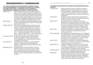 135
134
2. Debemos limpiar nuestra conciencia confesando nuestros
pecados
2 Samuel 24:10	 Después que David contó el pueblo [lo cual Dios le
había dicho que no hiciera], le pesó en su corazón. Y
David dijo al Señor: «He pecado en gran manera por
lo que he hecho. Pero ahora, oh Señor, te ruego que
quites la iniquidad de Tu siervo, porque he obrado muy
neciamente».
Job 34:31,32	 De seguro conviene decirle a Dios: «Ya he llevado el
castigo; no volveré a ofender. 32
Enséñame Tú lo que yo
no veo; y si hice mal, no lo haré más».
Salmo 32:3–5	 Mientras no confesé mi pecado, mi cuerpo iba
decayendo por mi gemir de todo el día, 4
pues de día y
de noche Tu mano pesaba sobre mí. Como flor marchita
por el calor del verano, así me sentía decaer. 5
Pero te
confesé sin reservas mi pecado y mi maldad; decidí
confesarte mis pecados, y Tú, Señor, los perdonaste.
Salmo 34:18	 Cercano está el Señor a los quebrantados de corazón, y
salva a los abatidos [los arrepentidos] de espíritu.
(V. también Salmo 51:17.)
Salmo 38:4,6,9,18	 Mis maldades me tienen abrumado; son una carga que
no puedo soportar. 6
Todo el día ando triste, cabizbajo y
deprimido. 9
Señor, Tú conoces todos mis deseos, ¡mis
suspiros no son un secreto para Ti! 18
¡Voy a confesar
mis pecados, pues me llenan de inquietud!
Salmo 51:3,10	 Reconozco mis rebeliones; y mi pecado está siempre
delante de mí. 10
Crea en mí, oh Dios, un corazón limpio;
y renueva un espíritu recto dentro de mí.
Salmo 73:21–23	 Se llenó de amargura mi alma y en mi corazón sentía
punzadas. 22
Tan torpe era yo, que no entendía; ¡era
como una bestia delante de Ti! 23
Con todo, yo siempre
estuve contigo; me tomaste de la mano derecha.
Proverbios 28:13	 El que encubre sus pecados no prosperará, pero el que
los confiesa y los abandona hallará misericordia.
Isaías 55:6,7	 Busquen al Señor mientras puedan encontrarlo,
llámenlo mientras está cerca. 7
Que el malvado deje su
camino, que el perverso deje sus ideas; vuélvanse al
Señor, y Él tendrá compasión de ustedes; vuélvanse a
nuestro Dios, que es generoso para perdonar.
REMORDIMIENTO Y CONDENACIÓN
1. El diablo procura que nos sintamos culpables a fin de
que nos desanimemos y nos demos por vencidos; el Señor,
en cambio, nos punza la conciencia para llevarnos a
arrepentirnos, cambiar de conducta y seguir adelante
Génesis 4:6,7	 [Caín se enojó muchísimo con su hermano Abel. El
Señor lo animó a arrepentirse para ser aceptado, y le
advirtió que el pecado lo estaba acechando:] El Señor
le dijo: «¿Por qué te enojas y pones tan mala cara? 7
Si
hicieras lo bueno, podrías levantar la cara; pero como
no lo haces, el pecado está esperando el momento de
dominarte. Sin embargo, tú puedes dominarlo a él».
Salmo 130:3,4	 Señor, si Tú tuvieras en cuenta las iniquidades, ¿quién,
oh Señor, podría permanecer? 4
Pero en Ti hay perdón,
para que seas temido.
Ezequiel 18:21–23	 «Si el impío se aparta de todos los pecados que ha
cometido, guarda todos Mis estatutos y practica el
derecho y la justicia, ciertamente vivirá, no morirá.
22
 Ninguna de las transgresiones que ha cometido le
serán recordadas; por la justicia que ha practicado,
vivirá. 23
¿Acaso me complazco Yo en la muerte del
impío —declara el Señor Dios—, y no en que se aparte
de sus caminos y viva?» (V. también Ezequiel 33:10,11.)
1 Corintios 11:31,32	 Si, pues, nos examináramos a nosotros mismos,
no seríamos juzgados; 32
pero siendo juzgados,
somos castigados por el Señor para que no seamos
condenados con el mundo.
2 Corintios 7:10	 La tristeza que es conforme a la voluntad de Dios
produce un arrepentimiento que conduce a la
salvación, sin dejar pesar; pero la tristeza del mundo
produce muerte.
Apocalipsis 12:10	 Oí una gran voz en el cielo, que decía: «Ahora ha
venido la salvación, el poder, y el reino de nuestro
Dios, y la autoridad de Su Cristo; porque ha sido
lanzado fuera el acusador de nuestros hermanos [el
diablo], el que los acusaba delante de nuestro Dios día
y noche».
remordimiento y condenación
 