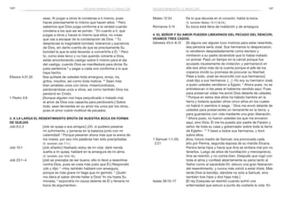 140 141resentimiento o rencor
Mateo 12:34	 De lo que abunda en el corazón, habla la boca.
(V. también Mateo 15:11,18,19.)
Romanos 3:14	 Su boca está llena de maldición y de amargura.
4. El Señor y Su amor pueden librarnos del pecado del rencor;
Veamos tres casos:
Génesis 45:4–8,15	 [Si alguna vez alguien tuvo motivos para estar resentido,
esa persona sería José. Sus hermanos lo despreciaron,
lo vendieron despiadadamente como esclavo y
mintieron a su padre diciéndole que lo había matado
un animal. Pasó un tiempo en la cárcel porque fue
acusado injustamente de violación; y permaneció en
ella dos años más de la cuenta porque el jefe de los
coperos olvidó su promesa de procurar su libertad.
Pese a todo, José se reconcilió con sus hermanos:]
José dijo a sus hermanos: […] «Yo soy su hermano José,
a quien ustedes vendieron a Egipto. 5
Ahora pues, no se
entristezcan ni les pese el haberme vendido aquí. Pues
para preservar vidas me envió Dios delante de ustedes.
6
Porque en estos dos años ha habido hambre en la
tierra y todavía quedan otros cinco años en los cuales
no habrá ni siembra ni siega. 7
Dios me envió delante de
ustedes para preservarles un remanente en la tierra, y
para guardarlos con vida mediante una gran liberación.
8
Ahora pues, no fueron ustedes los que me enviaron
aquí, sino Dios. Él me ha puesto por padre de Faraón y
señor de toda su casa y gobernador sobre toda la tierra
de Egipto». 15
Y besó a todos sus hermanos, y lloró
sobre ellos.
1 Samuel 1:1–20, 	 [Ana, futura madre de Samuel, era provocada cada
2:21 	 año por Penina, segunda esposa de su marido Elcana.
Penina tenía hijos y hacía que Ana se sintiera mal por no
tenerlos. Luego de años de humillación y menosprecio,
Ana se resintió, y no comía bien. Después que rogó con
toda el alma y confesó abiertamente su pena tanto al
Señor como al sacerdote Elí, obtuvo una gran liberación
del resentimiento, y nunca más volvió a estar triste. Más
tarde Dios la bendijo, dándole no solo a Samuel, sino
también tres hijos y dos hijas más.]
Isaías 38:10–17	 [El rey Ezequías se resintió cuando sufrió una
enfermedad que estuvo a punto de costarle la vida. En
resentimiento o rencor
seas. Al juzgar a otros te condenas a ti mismo, pues
haces precisamente lo mismo que hacen ellos. 2
Pero
sabemos que Dios juzga conforme a la verdad cuando
condena a los que así se portan. 3
En cuanto a ti, que
juzgas a otros y haces lo mismo que ellos, no creas
que vas a escapar de la condenación de Dios. 4
Tú
desprecias la inagotable bondad, tolerancia y paciencia
de Dios, sin darte cuenta de que es precisamente Su
bondad la que te está llevando a convertirte a Él. 5
Pero
tú, como eres terco y no has querido volverte a Dios,
estás amontonando castigo sobre ti mismo para el día
del castigo, cuando Dios se manifestará para dictar Su
justa sentencia 6
y pagar a cada uno conforme a lo que
haya hecho.
Efesios 4:31,32	 Sea quitada de ustedes toda amargura, enojo, ira,
gritos, insultos, así como toda malicia. 32
Sean más
bien amables unos con otros, misericordiosos,
perdonándose unos a otros, así como también Dios los
perdonó en Cristo.
1 Pedro 4:8	 [Aunque alguien nos haya perjudicado o tratado mal,
el amor de Dios nos capacita para perdonarlo.] Sobre
todo, sean fervientes en su amor los unos por los otros,
pues el amor cubre multitud de pecados.
3. A la larga el resentimiento brota de nuestra boca en forma
de quejas
Job 6:2,3	 [Job se queja a sus amigos:] ¡Oh, si pudiera pesarse
mi sufrimiento, y ponerse en la balanza junto con mi
calamidad! 3
Porque pesarían ahora más que la arena de
los mares; por eso mis palabras han sido precipitadas.
(V. también Job 7:11.)
Job 10:1	 [Job añadió:] Hastiado estoy de mi vida: daré rienda
suelta a mi queja, hablaré en la amargura de mi alma.
(V. también Job 16:6–16.)
Job 23:1–4	 [Job se preciaba de ser bueno; ello lo llevó a resentirse
contra Dios, pues se creía más justo que Él.] Respondió
Job y dijo: 2
«Hoy también hablaré con amargura,
porque es más grave mi llaga que mi gemido. 3
¡Quién
me diera el saber dónde hallar a Dios! Yo iría hasta Su
morada, 4
expondría mi causa delante de Él y llenaría mi
boca de argumentos».
 