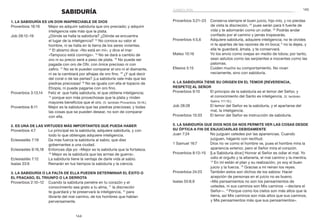 145
144
Proverbios 3:21–23	 Conserva siempre el buen juicio, hijo mío, y no pierdas
de vista la discreción, 22
pues serán para ti fuente de
vida y te adornarán como un collar. 23
Podrás andar
confiado por el camino y jamás tropezarás.
Proverbios 4:5,6	 Adquiere sabiduría, adquiere inteligencia; no te olvides
ni te apartes de las razones de mi boca; 6
no la dejes, y
ella te guardará; ámala, y te conservará.
Mateo 10:16	 Yo los envío como ovejas en medio de lobos; por tanto,
sean astutos como las serpientes e inocentes como las
palomas.
Efesios 5:15	 Cuiden mucho su comportamiento. No vivan
neciamente, sino con sabiduría.
4. La sabiduría tiene su origen en el temor [reverencia,
respeto] al Señor
Proverbios 9:10	 El principio de la sabiduría es el temor del Señor, y
el conocimiento del Santo es inteligencia. (V. también
Salmo 111:10.)
Job 28:28	 El temor del Señor es la sabiduría, y el apartarse del
mal, la inteligencia.
Proverbios 15:33	 El temor del Señor es instrucción de sabiduría.
5. La sabiduría que Dios nos da nos permite ver las cosas desde
Su óptica a fin de enjuiciarlas debidamente
Juan 7:24	 No juzguen ustedes por las apariencias. Cuando
juzguen, háganlo con rectitud.
1 Samuel 16:7	 Dios no ve como el hombre ve, pues el hombre mira la
apariencia exterior, pero el Señor mira el corazón.
Proverbios 8:13–15	 [La Sabiduría dice:] Honrar al Señor es odiar el mal. Yo
odio el orgullo y la altanería, el mal camino y la mentira.
14
En mí están el plan y su realización, yo soy el buen
juicio y la fuerza. 15
Gracias a mí reinan los reyes.
Proverbios 24:23	 También estos son dichos de los sabios: Hacer
acepción de personas en el juicio no es bueno.
Isaías 55:8,9	 «Mis pensamientos no son los pensamientos de
ustedes, ni sus caminos son Mis caminos —declara el
Señor—. 9
 Porque como los cielos son más altos que la
tierra, así Mis caminos son más altos que sus caminos,
y Mis pensamientos más que sus pensamientos».
SABIDURÍA
1. La sabiduría es un don inapreciable de Dios
Proverbios 16:16	 Mejor es adquirir sabiduría que oro preciado; y adquirir
inteligencia vale más que la plata.
Job 28:12–19	 ¿Dónde se halla la sabiduría? ¿Dónde se encuentra
el lugar de la inteligencia? 13
No conoce su valor el
hombre, ni se halla en la tierra de los seres vivientes.
14
El abismo dice: «No está en mí», y dice el mar:
«Tampoco está conmigo». 15
No se dará a cambio de
oro ni su precio será a peso de plata. 16
No puede ser
pagada con oro de Ofir, con ónice precioso ni con
zafiro. 17
No se le pueden comparar el oro ni el diamante,
ni se la cambiará por alhajas de oro fino. 18
¿Y qué decir
del coral o de las perlas? ¡La sabiduría vale más que las
piedras preciosas! 19
No se iguala con ella el topacio de
Etiopía, ni puede pagarse con oro fino.
Proverbios 3:13,14	 Feliz el que halla sabiduría, el que obtiene inteligencia;
14
porque son más provechosas que la plata y rinden
mayores beneficios que el oro. (V. también Proverbios 16:16.)
Proverbios 8:11	 Mejor es la sabiduría que las piedras preciosas; y todas
las cosas que se pueden desear, no son de comparar
con ella.
2. Es una de las virtudes más importantes que pueda haber
Proverbios 4:7	 Lo principal es la sabiduría; adquiere sabiduría, y con
todo lo que obtengas adquiere inteligencia.
Eclesiastés 7:19	 Da más fuerza la sabiduría al sabio, que diez
gobernantes a una ciudad.
Eclesiastés 9:16,18	 Entonces dije yo: «Mejor es la sabiduría que la fortaleza.
18
Mejor es la sabiduría que las armas de guerra».
Eclesiastés 7:12	 La sabiduría tiene la ventaja de darle vida al sabio.
Isaías 33:6	 Reinarán en tus tiempos la sabiduría y la ciencia.
3. La sabiduría o la falta de ella pueden determinar el éxito o
el fracaso, el triunfo o la derrota
Proverbios 2:10–12	 Cuando la sabiduría penetre en tu corazón y el
conocimiento sea grato a tu alma, 11
la discreción
te guardará y te preservará la inteligencia, 12
para
librarte del mal camino, de los hombres que hablan
perversamente.
sabiduría
 