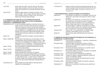 146 147
2 Timoteo 3:15	 Desde la niñez has sabido las Sagradas Escrituras, las
cuales te pueden hacer sabio para la salvación por la fe
que es en Cristo Jesús. (V. también los versículos 16 y 17, y
2 Timoteo 2:15.)
7. Pedir orientación al Señor es obrar con prudencia
Isaías 30:21	 Si te desvías a la derecha o a la izquierda, oirás una voz
detrás de ti, que te dirá: «Por aquí es el camino, vayan
por aquí».
Isaías 42:16	 Conduciré a los ciegos por un camino que no conocen,
por sendas que no conocen los guiaré; cambiaré
delante de ellos las tinieblas en luz y lo escabroso en
llanura. Estas cosas haré, y no las dejaré sin hacer.
Isaías 48:17	 Así dice el Señor, tu redentor, el Dios Santo de Israel:
«Yo soy el Señor tu Dios; Yo te enseño lo que es para tu
bien, Yo te guío por el camino que debes seguir».
Jeremías 33:3	 Clama a Mí, y Yo te responderé y te revelaré cosas
grandes e inaccesibles, que tú no conoces.
Oseas 6:3	 Conozcamos, pues, esforcémonos por conocer al
Señor.
8. También se adquiere sabiduría por medio de los consejos, la
corrección y la instrucción
Proverbios 1:5	 El que es sabio e inteligente, […] escucha, y adquiere así
más sabiduría y experiencia.
Proverbios 9:8,9	 Corrige al sabio y te ganarás su aprecio. 9
Dale al
sabio y se hará más sabio; enseña al hombre bueno y
aumentará su saber.
Proverbios 12:15	 El camino del necio es derecho en su opinión; mas el
que obedece al consejo es sabio.
Proverbios 13:1	 El hijo sabio acepta la corrección del padre; el insolente
no hace caso de reprensiones.
Proverbios 13:10	 Con los que reciben consejos está la sabiduría.
Proverbios 13:20	 Júntate con sabios y obtendrás sabiduría; júntate con
necios y te echarás a perder.
Proverbios 15:31	 Aquel cuyo oído escucha las reprensiones de la vida
morará entre los sabios.
Proverbios 19:20	 Escucha el consejo, y recibe la corrección, para que
seas sabio en tu vejez.
Eclesiastés 7:5	 Mejor es oír la reprensión del sabio que la canción de
los necios.
Juan 5:30	 [Jesús dijo:] No puedo Yo hacer nada por Mí mismo;
según oigo, así juzgo, y Mi juicio es justo, porque no
busco Mi voluntad, sino la voluntad del Padre, que me
envió.
Juan 8:15,16	 Ustedes juzgan según los criterios humanos. Yo no
juzgo a nadie; 16
pero si juzgo, Mi juicio está de acuerdo
con la verdad, porque no juzgo Yo solo, sino que el
Padre que me envió juzga conmigo.
6. La sabiduría que viene de lo alto consiste en aplicar
con acierto la Palabra de Dios, para lo cual es necesario
conocerla y comprenderla bien
Deuteronomio 4:5,6	 Yo les he enseñado estatutos y decretos tal como el
Señor mi Dios me ordenó, para que así los cumplan en
medio de la tierra en que van a entrar para poseerla.
6
 Así que guárdenlos y pónganlos por obra, porque esta
será su sabiduría y su inteligencia ante los ojos de los
pueblos que al escuchar todos estos estatutos, dirán:
«Ciertamente esta gran nación es un pueblo sabio e
inteligente».
Salmo 19:7	 El testimonio del Señor es seguro, que hace sabio al
sencillo.
Salmo 119:98–100	 Me has hecho más sabio que mis enemigos con Tus
mandamientos, porque siempre están conmigo. 99
Más
que todos mis enseñadores he entendido, porque Tus
testimonios son mi meditación. 100
Más que los viejos he
entendido, porque he guardado Tus mandamientos.
Salmo 119:104	 De Tus preceptos he sacado entendimiento; por eso
odio toda conducta falsa.
Salmo 119:130	 La exposición de Tus palabras imparte luz; da
entendimiento a los sencillos.
Salmo 119:169	 Dame entendimiento conforme a Tu palabra.
Mateo 7:24,25	 Cualquiera que oye estas palabras Mías y las pone en
práctica, será semejante a un hombre sabio que edificó
su casa sobre la roca; 25
y cayó la lluvia, vinieron los
torrentes, soplaron los vientos y azotaron aquella casa;
pero no se cayó, porque había sido fundada sobre la
roca.
Colosenses 3:16	 Que la palabra de Cristo habite en abundancia en
ustedes, con toda sabiduría.
sabiduríasabiduría
 