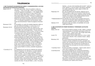 165
164
Apolos», ¿no son como hombres del mundo? 5
¿Qué es,
pues, Apolos? ¿Y qué es Pablo? Servidores mediante
los cuales ustedes han creído, según el Señor dio
oportunidad a cada uno.
Filipenses 3:15	 [En caso de diferencias de opinión, dejemos que el
Señor le hable a cada uno al corazón.] Todos los que
ya poseemos una fe madura, debemos pensar de esta
manera. Si en alguna cosa ustedes piensan de otro
modo, Dios les hará ver esto también.
1 Tesalonicenses 5:15	 No permitan que ninguno tome venganza del que le
hace mal. Al contrario, deben esforzarse por hacer el
bien entre ustedes mismos y con todos los demás.
Hebreos 12:14	 Busquen la paz con todos, y la santidad, sin la cual
nadie verá al Señor.
2. Ser tolerante es tener paciencia y perdonar las faltas
ajenas
Mateo 18:21,22	 Se le acercó Pedro [a Jesús] y le dijo: «Señor, ¿cuántas
veces perdonaré a mi hermano que peque contra mí?
¿Hasta siete?» 22
Jesús le dijo: «No te digo hasta siete,
sino aun hasta setenta veces siete».
Lucas 17:4	 Aunque peque contra ti siete veces en un día, si siete
veces viene a decirte: «No lo volveré a hacer», debes
perdonarlo.
Romanos 15:5	 [El conocimiento de que Dios tiene paciencia con
nosotros cuando cometemos errores y pecados nos
ayuda a ser comprensivos con los demás.] Que el Dios
de la paciencia y del consuelo les conceda tener el
mismo sentir los unos para con los otros conforme a
Cristo Jesús.
1 Corintios 13:4,7	 El amor es sufrido, es benigno. 7
Todo lo sufre, todo lo
cree, todo lo espera, todo lo soporta.
2 Corintios 6:4,6	 [Los buenos dirigentes son sumamente pacientes y
tolerantes.] En todo damos muestras de que somos
siervos de Dios, soportando con mucha paciencia
los sufrimientos, las necesidades, las dificultades.
6
 También lo demostramos por nuestra pureza de vida,
por nuestro conocimiento de la verdad, por nuestra
tolerancia y bondad, por la presencia del Espíritu Santo
en nosotros, por nuestro amor sincero.
TOLERANCIA
1. Ser tolerante es manifestar amor y consideración a los que
discrepan de nuestras opiniones
Mateo 5:43–47	 Han oído que se dijo: «Ama a tu prójimo y odia a tu
enemigo». 44
Pero Yo les digo: «Amen a sus enemigos,
y oren por quienes los persiguen». 45
Así ustedes serán
hijos de su Padre que está en el cielo; pues Él hace
que Su sol salga sobre malos y buenos, y manda la
lluvia sobre justos e injustos. 46
Porque si ustedes aman
solamente a quienes los aman, ¿qué premio recibirán?
Hasta los que cobran impuestos para Roma se portan
así. 47
Y si saludan solamente a sus hermanos, ¿qué
hacen de extraordinario? Hasta los paganos se portan
así.
Romanos 12:18	 Si es posible, en cuanto de ustedes dependa, estén en
paz con todos los hombres. (V. también Salmo 34:14.)
Romanos 14:2–6	 [Enseñanzas del apóstol Pablo con relación a la
tolerancia:] Uno cree que se ha de comer de todo; otro,
que es débil, solo come legumbres. 3
El que come de
todo no menosprecie al que no come, y el que no come
no juzgue al que come, porque Dios lo ha recibido.
4
 ¿Tú quién eres, que juzgas al criado ajeno? Para su
propio Señor está en pie, o cae; pero estará firme,
porque poderoso es el Señor para hacerlo estar firme.
5
Uno hace diferencia entre día y día, mientras que otro
juzga iguales todos los días. Cada uno esté plenamente
convencido de lo que piensa. 6
El que distingue un día
de otro, lo hace para el Señor; y el que no distingue
el día, para el Señor no lo hace. El que come, para el
Señor come, porque da gracias a Dios; y el que no
come, para el Señor no come, y también da gracias a
Dios.
1 Corintios 3:1–5	 [La intolerancia con los que son distintos de nosotros
denota inmadurez.] Yo, hermanos, no pude hablarles
como a espirituales, sino como a carnales, como a
niños en Cristo. 2
Les di a beber leche, no alimento
sólido, porque todavía no podían recibirlo. En verdad, ni
aun ahora pueden, 3
porque todavía son carnales. Pues
habiendo celos y discusiones entre ustedes, ¿no son
carnales y andan como hombres del mundo? 4
Porque
cuando uno dice: «Yo soy de Pablo», y otro: «Yo soy de
tolerancia
 