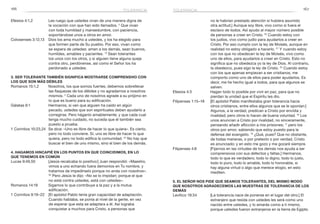 166 167
no le habrían prestado atención si hubiera asumido
otra actitud.] Aunque soy libre, vivo como si fuera el
esclavo de todos. Así ayudo al mayor número posible
de personas a creer en Cristo. 20
Cuando estoy con
los judíos, vivo como judío para ayudarlos a creer en
Cristo. Por eso cumplo con la ley de Moisés, aunque en
realidad no estoy obligado a hacerlo. 21
Y cuando estoy
con los que no obedecen la ley de Moisés, vivo como
uno de ellos, para ayudarlos a creer en Cristo. Esto no
significa que no obedezca yo la ley de Dios. Al contrario,
la obedezco, pues sigo la ley de Cristo. 22
Cuando estoy
con los que apenas empiezan a ser cristianos, me
comporto como uno de ellos para poder ayudarlos. Es
decir, me he hecho igual a todos, para que algunos se
salven.
Efesios 4:3	 Hagan todo lo posible por vivir en paz, para que no
pierdan la unidad que el Espíritu les dio.
Filipenses 1:15–18	 [El apóstol Pablo manifestaba gran tolerancia hacia
otros cristianos, entre ellos algunos que se le oponían:]
Algunos, a la verdad, predican a Cristo por envidia y
rivalidad; pero otros lo hacen de buena voluntad. 16
Los
unos anuncian a Cristo por rivalidad, no sinceramente,
pensando añadir aflicción a mis prisiones; 17
pero los
otros por amor, sabiendo que estoy puesto para la
defensa del evangelio. 18
¿Qué, pues? Que no obstante,
de todas maneras, o por pretexto o por verdad, Cristo
es anunciado; y en esto me gozo y me gozaré siempre.
Filipenses 4:8	 [Fijarnos en las virtudes de los demás nos ayuda a ser
comprensivos con sus defectos y faltas.] Hermanos,
todo lo que es verdadero, todo lo digno, todo lo justo,
todo lo puro, todo lo amable, todo lo honorable, si
hay alguna virtud o algo que merece elogio, en esto
mediten.
5. El Señor nos pide que seamos tolerantes, del mismo modo
que nosotros agradecemos las muestras de tolerancia de los
demás
Levítico 19:34	 [La tolerancia nace de ponerse en el lugar del otro.] El
extranjero que resida con ustedes les será como uno
nacido entre ustedes, y lo amarás como a ti mismo,
porque ustedes fueron extranjeros en la tierra de Egipto.
Efesios 4:1,2	 Les ruego que ustedes vivan de una manera digna de
la vocación con que han sido llamados. 2
Que vivan
con toda humildad y mansedumbre, con paciencia,
soportándose unos a otros en amor.
Colosenses 3:12,13	 Dios los ama mucho a ustedes, y los ha elegido para
que formen parte de Su pueblo. Por eso, vivan como
se espera de ustedes: amen a los demás, sean buenos,
humildes, amables y pacientes. 13
Sean tolerantes
los unos con los otros, y si alguien tiene alguna queja
contra otro, perdónense, así como el Señor los ha
perdonado a ustedes.
3. Ser tolerante también significa mostrarse comprensivo con
los que son más débiles
Romanos 15:1,2	 Nosotros, los que somos fuertes, debemos sobrellevar
las flaquezas de los débiles y no agradarnos a nosotros
mismos. 2
 Cada uno de nosotros agrade a su prójimo en
lo que es bueno para su edificación.
Gálatas 6:1	 Hermanos, si ven que alguien ha caído en algún
pecado, ustedes que son espirituales deben ayudarlo a
corregirse. Pero háganlo amablemente; y que cada cual
tenga mucho cuidado, no suceda que él también sea
puesto a prueba.
1 Corintios 10:23,24	 Se dice: «Uno es libre de hacer lo que quiera». Es cierto,
pero no todo conviene. Sí, uno es libre de hacer lo que
quiera, pero no todo edifica la comunidad. 24
No hay que
buscar el bien de uno mismo, sino el bien de los demás.
4. Hagamos hincapié en los puntos en que coincidimos, en lo
que tenemos en común
Lucas 9:49,50	 [Jesús recalcaba lo positivo:] Juan respondió: «Maestro,
vimos a uno echando fuera demonios en Tu nombre, y
tratamos de impedírselo porque no anda con nosotros».
50
Pero Jesús le dijo: «No se lo impidan; porque el que
no está contra ustedes, está con ustedes».
Romanos 14:19	 Sigamos lo que contribuye a la paz y a la mutua
edificación.
1 Corintios 9:19–22	 [El apóstol Pablo tenía gran capacidad de adaptación.
Cuando hablaba, se ponía al nivel de la gente, en vez
de esperar que esta se adaptara a él. Así lograba
conquistar a muchos para Cristo, a personas que
toleranciatolerancia
 