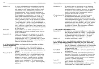 168 169
Romanos 16:17	 [El apóstol Pablo nos recomienda que no tengamos
trato con los que constantemente suscitan discordia
entre los hermanos.] Queridos hermanos, les ruego que
se fijen en los que causan pleitos en la iglesia. Ellos
están en contra de todo lo que a ustedes se les ha
enseñado. Apártense de esa gente.
2 Tesalonicenses 3:6,	 [Se debe proceder con amor fraternal.] Hermanos,
14,15 	 les mandamos en el nombre de nuestro Señor
Jesucristo, que se aparten de todo hermano que ande
desordenadamente, y no según la doctrina que ustedes
recibieron de nosotros. 14
Si alguien no obedece nuestra
enseñanza en esta carta, señalen al tal y no se asocien
con él, para que se avergüence. 15
Sin embargo, no
lo tengan por enemigo, sino amonéstenlo como a un
hermano. (V. también 1 Corintios 5:11–13.)
7. Con el diablo, tolerancia cero
Mateo 4:9–11	 [Al diablo hay que reprenderlo.] [Satanás] le dijo: «Todo
esto te daré, si postrado me adoras». 10
Entonces Jesús
le dijo: «Vete, Satanás, porque escrito está: “Al Señor
tu Dios adorarás y solo a Él servirás”». 11
El diablo
entonces lo dejó, y vinieron ángeles y lo servían.
Efesios 4:27	 No le den oportunidad al diablo.
8. En nuestro trato con los demás debemos manifestar tanto
amor, paciencia y tolerancia como tiene Dios con nosotros
2 Crónicas 7:14	 Si Mi pueblo, el pueblo que lleva Mi nombre, se humilla,
ora, me busca y deja su mala conducta, Yo lo escucharé
desde el cielo, perdonaré sus pecados y devolveré la
prosperidad a su país.
Salmo 86:15	 Tú, Señor, eres Dios tierno y compasivo, paciente, todo
amor y verdad.
Salmo 103:8–10	 Compasivo y clemente es el Señor, lento para la ira y
grande en misericordia. 9
No luchará con nosotros para
siempre, ni para siempre guardará Su enojo. 10
No nos
ha tratado según nuestros pecados, ni nos ha pagado
conforme a nuestras iniquidades.
Isaías 48:9	 Por amor de Mi nombre diferiré Mi ira, y para alabanza
Mía la reprimiré para no destruirte.
Hechos 17:30	 [Dios nos exige más o menos según cuál sea nuestro
conocimiento de lo que Él espera de nosotros.]
Mateo 7:1–5	 [Si somos intolerantes y nos consideramos superiores
a los demás, es muy posible que nuestro pecado sea
peor que el que ellos puedan haber cometido.] No se
conviertan en jueces de los demás, y así Dios no los
juzgará a ustedes. 2
Si son muy duros para juzgar a
otras personas, Dios será igualmente duro con ustedes.
Él los tratará como ustedes traten a los demás. 3
¿Por
qué te fijas en lo malo que hacen otros, y no te das
cuenta de las muchas cosas malas que haces tú? Es
como si te fijaras que en el ojo del otro hay una basurita
y no te dieras cuenta de que en tu ojo hay una rama.
4
 ¿Cómo te atreves a decirle a otro: «Déjame sacarte la
basurita que tienes en el ojo», si tú tienes una rama en el
tuyo? 5
 ¡Hipócrita! Primero saca la rama que tienes en tu
ojo, y así podrás ver bien para sacar la basurita que está
en el ojo del otro.
Mateo 7:12	 Hagan ustedes con los demás como quieran que los
demás hagan con ustedes; porque en eso se resumen
la Ley y los Profetas.
Lucas 6:31–33	 Traten a los demás como les gustaría que los demás
los trataran a ustedes. 32
Si solo aman a la gente que
los ama, no hacen nada extraordinario. ¡Hasta los
pecadores hacen eso! 33
Y si solo tratan bien a la gente
que los trata bien, tampoco hacen nada extraordinario.
¡Hasta los pecadores hacen eso!
6. La tolerancia no debe confundirse con pasividad ante las
conductas nocivas
Proverbios 22:10	 [Llega un momento en que debemos deshacernos
de los que ejercen una mala influencia.] Despedido el
insolente, se va la discordia y se acaban los pleitos y las
ofensas.
Mateo 18:15–17	 [Pautas que dio Jesús sobre cómo proceder con los
hermanos que obran mal:] Si tu hermano peca contra
ti, ve y repréndelo estando tú y él solos; si te oye, has
ganado a tu hermano. 16
Pero si no te oye, toma aún
contigo a uno o dos, para que en boca de dos o tres
testigos conste toda palabra. 17
Si no los oye a ellos,
dilo a la iglesia; y si no oye a la iglesia, tenlo por gentil y
publicano.
toleranciatolerancia
 
