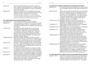 8 9aprecio aprecio
Lucas 12:37	 [Jesús manifestó:] Dichosos los criados a quienes su
amo, al llegar, encuentre despiertos. Les aseguro que el
amo mismo los hará sentarse a la mesa y se dispondrá
a servirles la comida.
Hebreos 6:10	 Dios no es injusto como para olvidarse de la obra de
ustedes y del amor que han mostrado hacia Su nombre,
habiendo servido, y sirviendo aún, a los santos.
	 (V. también Apocalipsis, capítulos 2 y 3. En ellos se ejemplifica
muy bien que el Señor siempre elogia nuestras buenas cualidades,
aunque nos reprenda por los errores que hemos cometido.)
3. El Señor quiere que manifestemos aprecio
Proverbios 31:30	 La mujer que teme al Señor, esa será alabada.
Cantares 6:9	 Única y perfecta es la paloma mía, la única de su madre,
la escogida de quien la dio a luz. Las jóvenes la vieron y
la llamaron «bienaventurada»; la alabaron las reinas y las
concubinas.
1 Samuel 15:6	 [El rey Saúl se mostró agradecido con las tribus de
extranjeros que trataron bien a sus ancestros.] Dijo
a los quenitas: «¡Apártense! ¡Salgan de en medio de
los amalecitas, para que no los destruya a ustedes
junto con ellos; pues ustedes se portaron bien con los
israelitas cuando venían de Egipto!» Los quenitas se
apartaron de los amalecitas.
1 Samuel 25:32,33	 David dijo a Abigail: «Bendito sea el Señor, Dios de
Israel, que te envió hoy a encontrarme, 33
bendito sea tu
razonamiento, y bendita seas tú, que me has impedido
derramar sangre hoy y vengarme por mi propia mano».
2 Samuel 10:2	 David dijo: «Seré bondadoso con Hanún, hijo de Nahas,
tal como su padre fue bondadoso conmigo». Entonces
David envió algunos de sus siervos para consolarlo por
la muerte de su padre.
1 Reyes 2:7	 En cuanto a los hijos de Barzilai, el de Galaad, trátalos
con bondad y hazlos participar de tu mesa, pues ellos
me protegieron cuando yo huía de tu hermano Absalón.
Romanos 13:7	 Páguenle a cada uno lo que deban pagarle, ya sea que se
trate de impuestos, contribuciones, respeto o estimación.
Filipenses 4:8	 [Toda persona tiene sus buenas cualidades; es cuestión
de reconocerlas:] Hermanos, todo lo que es verdadero,
todo lo digno, todo lo justo, todo lo puro, todo lo
amable, todo lo honorable, si hay alguna virtud o algo
que merece elogio, en esto mediten.
4. Muestras de aprecio tomadas de las epístolas de Pablo
Romanos 1:8	 Por medio de Jesucristo doy gracias a mi Dios por cada
uno de ustedes, porque en todas partes se habla de su
fe.
Romanos 16:1,2	 Tengo muchas cosas buenas que decir acerca de Febe.
Ella es una cristiana muy activa en la iglesia de Puerto
Cencreas. 2
Ella ha entregado su vida al servicio del
Señor Jesucristo. Recíbanla bien, como debe recibirse
a todos los que pertenecen a la gran familia de Dios,
y ayúdenla en todo lo que necesite, porque ella ha
ayudado a muchos, y a mí también.
1 Corintios 16:15–18	 [El apóstol Pablo hace mención de la familia de
Estéfanas y de algunos compañeros de este que se
dedicaban con diligencia a la labor misionera.]
2 Corintios 8:1–5	 [Pablo elogia a la iglesia de Macedonia por su extrema
generosidad.] (V. también Filipenses 4:14–16.)
2 Corintios 8:16–23	 [Pablo elogia a Tito y a su acompañante, que atendieron
a las necesidades materiales de la iglesia.]
Colosenses 1:3,4	 Siempre que oramos por ustedes, damos gracias a
Dios, el Padre de nuestro Señor Jesucristo, 4
pues
hemos sabido que confían mucho en Cristo y aman a
todos los que forman parte del pueblo de Dios.
1 Tesalonicenses 1:3,7	[Pablo escribe a los hermanos de Tesalónica:]
Continuamente recordamos qué activa ha sido su fe,
qué servicial su amor, y qué fuerte en los sufrimientos
su esperanza en nuestro Señor Jesucristo, delante de
nuestro Dios y Padre. 7
De esta manera llegaron a ser
un ejemplo para todos los creyentes en las regiones de
Macedonia y Acaya. (V. todo el capítulo 1.)
2 Tesalonicenses 1:3,4	Siempre tenemos que dar gracias a Dios por ustedes,
hermanos, como es justo, porque su fe aumenta
grandemente, y el amor de cada uno de ustedes hacia
los demás abunda más y más. 4
Por lo cual nosotros
mismos hablamos con orgullo de ustedes entre las
iglesias de Dios, por su perseverancia y fe en medio de
todas las persecuciones y aflicciones que soportan.
5. Otros pasajes de la Biblia en que se ven muestras de aprecio
Génesis 41:39–41	 [El faraón reconoció la valía de José, que interpretó sus
sueños y le dio buenos consejos:] Faraón dijo a José:
«Puesto que Dios te ha hecho saber todo esto, no hay
nadie tan prudente ni tan sabio como tú. 40
Tú estarás
 