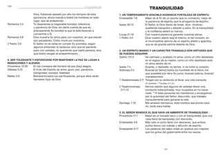 171
	170
TRANQUILIDAD
1. Un temperamento apacible evidencia fortaleza de espíritu
Eclesiastés 7:8	 Mejor es el fin de un asunto que su comienzo; mejor es
la paciencia de espíritu que la arrogancia de espíritu.
Isaías 30:15	 El Señor, el Dios Santo de Israel, dice: «Vuelvan,
quédense tranquilos y estarán a salvo. En la tranquilidad
y la confianza estará su fuerza».
Lucas 21:19	 Con vuestra paciencia ganaréis vuestras almas.
1 Pedro 3:4	 [Que nuestro atavío sea] el interno, el del corazón, en
el incorruptible adorno de un espíritu afable y apacible,
que es de grande estima delante de Dios.
2. Un espíritu manso y un carácter tranquilo son virtudes que
se pueden adquirir
Salmo 131:2	 He calmado y acallado mi alma; como un niño destetado
en el regazo de su madre, como un niño destetado está
mi alma dentro de mí.
Isaías 7:4	 Guarda, y repósate; no temas, ni se turbe tu corazón.
Sofonías 2:3	 Buscad [al Señor] todos los humildes de la tierra, los
que pusisteis por obra Su juicio; buscad justicia, buscad
mansedumbre.
1 Tesalonicenses 4:11	 Tengan por su ambición el llevar una vida tranquila.
(V. también 1 Timoteo 2:1–3.)
2 Tesalonicenses	 Hemos sabido que algunos de ustedes llevan una
3:11,12 	 conducta indisciplinada, muy ocupados en no hacer
nada. 12
A tales personas les mandamos y encargamos,
por la autoridad del Señor Jesucristo, que trabajen
tranquilamente para ganarse la vida.
Santiago 1:19	 Mis amados hermanos, todo hombre sea pronto para
oír, tardo para hablar.
3. El Señor bendice el que haya un ambiente de tranquilidad
Proverbios 17:1	 Mejor es un bocado seco y con él tranquilidad, que una
casa llena de banquetes con discordia.
Eclesiastés 4:6	 Más vale un puño lleno con descanso, que ambos
puños llenos con trabajo y aflicción de espíritu.
Eclesiastés 9:17	 Las palabras del sabio oídas en quietud son mejores
que los gritos del gobernante entre los necios.
Dios, habiendo pasado por alto los tiempos de esta
ignorancia, ahora manda a todos los hombres en todo
lugar, que se arrepientan.
Romanos 2:4	 Tú desprecias la inagotable bondad, tolerancia
y paciencia de Dios, sin darte cuenta de que es
precisamente Su bondad la que te está llevando a
convertirte a Él.
Romanos 5:8	 Dios muestra Su amor para con nosotros, en que siendo
aún pecadores, Cristo murió por nosotros.
2 Pedro 3:9	 El Señor no se tarda en cumplir Su promesa, según
algunos entienden la tardanza, sino que es paciente
para con ustedes, no queriendo que nadie perezca, sino
que todos vengan al arrepentimiento.
9. Ser tolerante y esforzarse por mantener la paz da lugar a
bendiciones y alegría
Proverbios 12:20	 En los consejos del hombre de paz [hay] alegría.
Gálatas 5:22	 El fruto del Espíritu es amor, gozo, paz, paciencia,
benignidad, bondad, fidelidad.
Mateo 5:9	 Bienaventurados los pacificadores, porque ellos serán
llamados hijos de Dios.
tolerancia
 