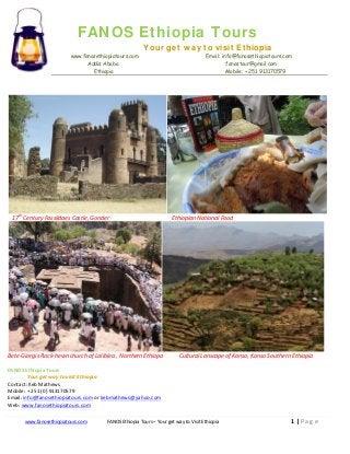 FANOS Ethiopia Tours
Your get way to visit Ethiopia
www.fanosethiopiatours.com
Addis Ababa
Ethiopia

17th Century Fassildaes Castle, Gonder

Bete-Giorgis Rock-hewn church of Laliblea , Northern Ethiopa

Email: info@fanosethiopiatours.com
fanostour@gmail.com
Mobile: + 251 913170579

Ethiopian National Food

Cultural Lanscape of Konso, Konso Southern Ethiopia

FANOS Ethiopia Tours
Your get way to visit Ethiopia
Contact: Keb Mathews
Mobile: + 251 (0) 913170579
Email: info@fanosethiopiatours.com or kebmathews@yahoo.com
Web: www.fanosethiopiatours.com
www.fanosethiopiatours.com

FANOS Ethiopia Tours – Your get way to Visit Ethiopia

1|Page

 