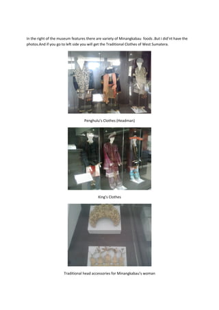 In the right of the museum features there are variety of Minangkabau foods .But i did’nt have the
photos.And if you go to left side you will get the Traditional Clothes of West Sumatera.
Penghulu’s Clothes (Headman)
King’s Clothes
Traditional head accessories for Minangkabau’s woman
 