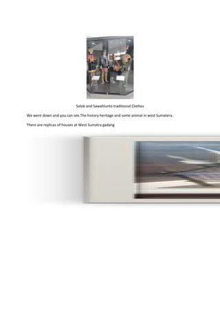 Solok and Sawahlunto traditional Clothes
We went down and you can see.The history heritage and some animal in west Sumatera.
There are replicas of houses at West Sumatra gadang
 