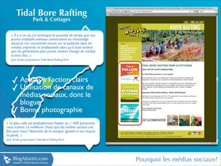 Tidal Bore Rafting
                      Park & Cottages

   « Il y a un an, j’ai remarqué la quantité de temps que nos
   jeunes employés estivaux consacraient au réseautage
   social. Je me concentrais encore sur la publicité dans les
   médias imprimés et traditionnels alors qu’il était évident
   que les générations plus jeunes avaient changé de médias
   à mon insu. »
   Jack Smith, propriétaire, Tidal Bore Rafting Park




    ✓ Appels à l’action clairs
    ✓ Utilisation de canaux de
      médias sociaux, dont le
      blogue
    ✓ Bonne photographie
« Le plus utile est probablement Twitter où 1 400 personnes
nous suivent. La meilleure chose que les médias sociaux ont
fait pour nous? Notoriété de la marque. Ignorer à vos risques
et périls. »
Jack Smith, propriétaire, Tidal Bore Rafting Park




                                                                Pourquoi les médias sociaux?
 