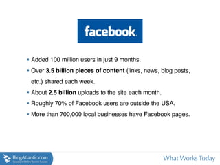 • Added 100 million users in just 9 months.
• Over 3.5 billion pieces of content (links, news, blog posts,
 etc.) shared each week.
• About 2.5 billion uploads to the site each month.
• Roughly 70% of Facebook users are outside the USA.
• More than 700,000 local businesses have Facebook pages.




                                                      What Works Today
 