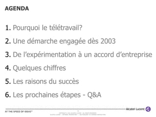 AGENDA


1. Pourquoi le télétravail?
2. Une démarche engagée dès 2003
3. De l’expérimentation à un accord d’entreprise
4. Quelques chiffres
5. Les raisons du succès
6. Les prochaines étapes - Q&A

                                                   33
                           COPYRIGHT © 2011 ALCATEL-LUCENT. ALL RIGHTS RESERVED.
               ALCATEL-LUCENT — INTERNAL PROPRIETARY — USE PURSUANT TO COMPANY INSTRUCTION
 
