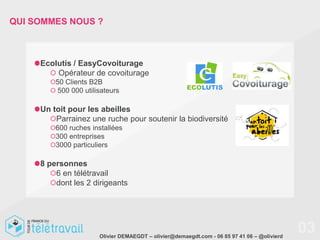 QUI SOMMES NOUS ?



     Ecolutis / EasyCovoiturage
         Opérateur de covoiturage
         50 Clients B2B
         500 000 utilisateurs

     Un toit pour les abeilles
         Parrainez une ruche pour soutenir la biodiversité
         600 ruches installées
         300 entreprises
         3000 particuliers

     8 personnes
         6 en télétravail
         dont les 2 dirigeants




                      Olivier DEMAEGDT – olivier@demaegdt.com - 06 85 97 41 06 – @olivierd
                                                                                             03
 