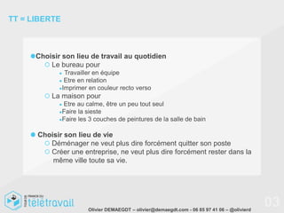 TT = LIBERTE



      Choisir son lieu de travail au quotidien
          Le bureau pour
             ● Travailler en équipe
             ● Etre en relation
             ●Imprimer en couleur recto verso
          La maison pour
             ●Etre au calme, être un peu tout seul
             ●Faire la sieste
             ●Faire les 3 couches de peintures de la salle de bain


      Choisir son lieu de vie
         Déménager ne veut plus dire forcément quitter son poste
         Créer une entreprise, ne veut plus dire forcément rester dans la
          même ville toute sa vie.




                       Olivier DEMAEGDT – olivier@demaegdt.com - 06 85 97 41 06 – @olivierd
                                                                                              03
 