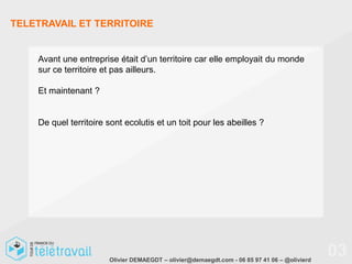 TELETRAVAIL ET TERRITOIRE


    Avant une entreprise était d’un territoire car elle employait du monde
    sur ce territoire et pas ailleurs.

    Et maintenant ?


    De quel territoire sont ecolutis et un toit pour les abeilles ?




                       Olivier DEMAEGDT – olivier@demaegdt.com - 06 85 97 41 06 – @olivierd
                                                                                              03
 