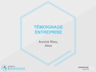 Modalités de déploiement du télétravail en entreprise




                                     TÉMOIGNAGE
                                     ENTREPRISE

                                             Annick Riou,
                                                Atos




 +33 6 82 18 39 66  : nts@distance-expert.com
                                                                                                 STARTECH61
                                                                                                                  02
                                                            © Distance Expert™ 2012 Tous droits réservés10.12.12 reserved
                                                                                                         – All rights
 