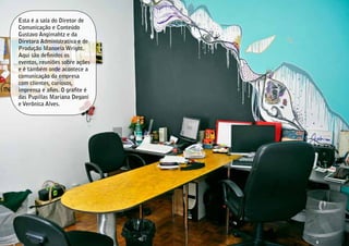Esta é a sala do Diretor de
Comunicação e Conteúdo
Gustavo Angimahtz e da
Diretora Administrativa e de
Produção Manoela Wright.
Aqui são definidos os
eventos, reuniões sobre ações
e é também onde acontece a
comunicação da empresa
com clientes, curiosos,
imprensa e afins. O grafite é
das Pupillas Mariana Degani
e Verônica Alves.
 