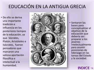 EDUCACIÓN EN LA ANTIGUA GRECIA
• De ello se deriva
  una importante
                             • Sentaron las
  tradición e                  bases para
  influencia en los            conceptualizar el
  posteriores tiempos          objetivo de la
  de la educación, ya          educación que
                               debería ser:
  que Sócrates,                preparar a los
  Platón, Aristóteles e        jóvenes
  Isócrates, fueron            intelectualmente
  pensadores que               para asumir
                               posiciones de
  marcaron una                 liderazgo en las
  valiosa aportación           tareas del Estado
  filosófica e                 y la sociedad.
  intelectual a la
  humanidad.
 