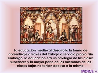 La educación medieval desarrolló la forma de
aprendizaje a través del trabajo o servicio propio. Sin
embargo, la educación era un privilegio de las clases
 superiores y la mayor parte de los miembros de las
     clases bajas no tenían acceso a la misma.
 