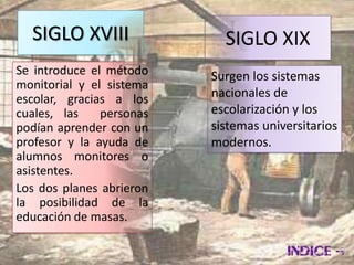 SIGLO XVIII               SIGLO XIX
Se introduce el método    Surgen los sistemas
monitorial y el sistema
escolar, gracias a los    nacionales de
cuales, las    personas   escolarización y los
podían aprender con un    sistemas universitarios
profesor y la ayuda de    modernos.
alumnos monitores o
asistentes.
Los dos planes abrieron
la posibilidad de la
educación de masas.
 