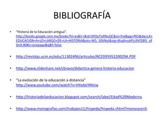 BIBLIOGRAFÍA
•   “Historia de la Educación antigua”.
    http://books.google.com.mx/books?hl=es&lr=&id=0YOyTisRNuQC&oi=fnd&pg=PA5&dq=LA+
    EDUCACION+A+LO+LARGO+DE+LA+HISTORIA&ots=W5_SlStNyt&sig=jKsqlmukPLc9Vf28l5_of
    Dn9-B0#v=onepage&q&f=false


•   http://revistas.ucm.es/edu/11302496/articulos/RCED9595220029A.PDF

•   http://www.slideshare.net/cbravo/didactica-genera-historia-educacion

•   “La evolución de la educación a distancia”
    http://www.youtube.com/watch?v=HtIebeYMsIw

•   http://historiadelaeducacion.blogspot.com/search/label/Edad%20Moderna

•   http://www.monografias.com/trabajos11/hispeda/hispeda.shtml?monosearch
 