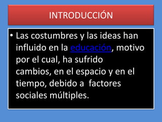 INTRODUCCIÓN

• Las costumbres y las ideas han
  influido en la educación, motivo
  por el cual, ha sufrido
  cambios, en el espacio y en el
  tiempo, debido a factores
  sociales múltiples.
 