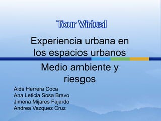 Tour Virtual
Experiencia urbana en
los espacios urbanos
Medio ambiente y
riesgos
Aida Herrera Coca
Ana Leticia Sosa Bravo
Jimena Mijares Fajardo
Andrea Vazquez Cruz
 