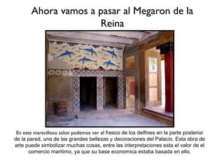 Ahora vamos a pasar al Megaron de la
                     Reina




 En este maravilloso salon podemos ver el fresco de los delfines en la parte posterior
de la pared, una de las grandes bellezas y decoraciones del Palacio. Esta obra de
arte puede simbolizar muchas cosas, entre las interpretaciones esta el valor de el
       comercio maritimo, ya que su base economica estaba basada en ello.
 