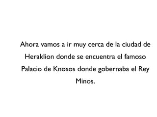 Ahora vamos a ir muy cerca de la ciudad de
 Heraklion donde se encuentra el famoso
Palacio de Knosos donde gobernaba el Rey
                 Minos.
 