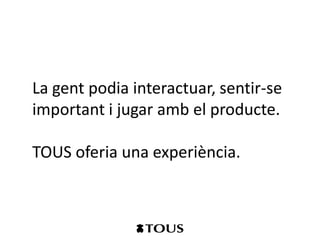 La gent podia interactuar, sentir-se
important i jugar amb el producte.

TOUS oferia una experiència.
 