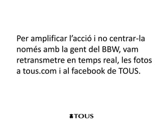 Per amplificar l’acció i no centrar-la
només amb la gent del BBW, vam
retransmetre en temps real, les fotos
a tous.com i al facebook de TOUS.
 