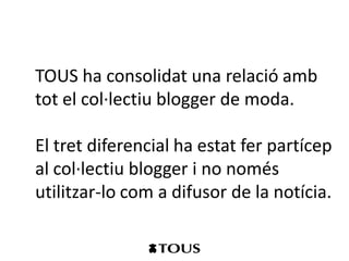 TOUS ha consolidat una relació amb
tot el col·lectiu blogger de moda.

El tret diferencial ha estat fer partícep
al col·lectiu blogger i no només
utilitzar-lo com a difusor de la notícia.
 
