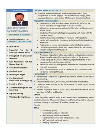 TOUSEEF AHMED EXPOSURE IN THE RELATED FIELD
Proactive and result-oriented Safety professional with 7 years
ofexperience in various projects such as industrial buildings, infra-
structure, Pipelines construction, Offshore and Desalination Plant.
PROJECT HSE MANAGEMENT
 Preparation of Safe Work Procedures, job specific HSE plans for
various activities and preparation of risk assessment.
 Advise the management on various Health, Safety and Environment
related issues.
 Conducting Training/workshops for educating work force with the
safe work habits.
 Implementing site/local company HSE rules and regulations.
 Liaison with consultants, clients and participation in joint workplace
inspections.
 Preparation of various training programs for staffs and workers.
 Coordinating with sub-contractors, owners/clients for the smooth
and safe completion of the project.
SITE ADMINISTRATION
 Workplace inspections, taking observations and evaluate conditions
& practices which can affect health and safety of the workers.
 Ensure approved HSE Plan is effectively implemented the by the
supervisors/foreman/engineers at site.
 Advice and insist site management personnel for implementation of
safe work procedures.
 Assist site management staffs in conducting Tool box meetings at
site before starting of the job.
ATTAINMENTS
 Implemented safety rules as per the requirement on the site as well as
documenting.
 Efficiently handled civil, mechanical, electrical and infrastructure.
 Conducted work on time as per the schedule, so there should not be
any time loses.
 Planned respective work in such a way, that there should not be any
questions on Safety and Quality.
SAFETY
Conducting Safety Internal Audits & Risk Assessment; implementing Health
Safety Environment Management System and formulating safety schemes.
Imparting training to employees & handling through work
Permits.
SKILLS
 Leadership quality.
 Capable to handle any situation.
 Hard working and result oriented.
 Good communication and interpersonal skills.
 Self motivated and quick learner.
 Pleasing personality
YEARS OF EXPERIENCE: 7
NATIONALITY: PAKISTANI
EDUCATION & TRAINING
 Bachelor of Arts in 1997
TECHNICAL QUALIFICATION
 NEBOSH IGC
 Industrial First Aid &
Emergency Resuscitation
 Principle of fire prevention
& control
 Risk Assessment and Job
Hazard Analysis
 Basic Electrical Safety
 Confined Space
 Working At Height
 Pre Operational
verification Training (POV)
 Permit to Work
 Accident Investigation and
Reporting
 Big Five Training
 Valid UAE Driving License
 