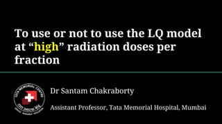 To use or not to use the LQ model
at “high” radiation doses per
fraction
Dr Santam Chakraborty
Assistant Professor, Tata Memorial Hospital, Mumbai
 