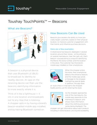 Measurable Consumer Engagement
Toushay TouchPoints™ — Beacons
What are Beacons?
How Beacons Can Be Used
Beacons give retailers the ability to more pre-
cisely target customers, based on their physical
location, to improve customer engagement with
their brand, and influence purchase decisions.
Here are a few examples:
A retail brand has beacons deployed in several
locations around their stores - at the entrance,
on several mannequins, near the cash, etc. Each
beacon is broadcasting a unique ID identifying
the Brand, the store number, and the location
in the store. The customer has the brand’s
mobile app installed on their smartphone.
When the shopper enters
the store, their smartphone
detects the entrance beacon,
and the mobile app sends
a message to the shopper,
highlighting special deals.
In addition, the app does
an ‘auto check in’ that earns the shopper
loyalty points, just for entering the store.
As the shopper approaches
one of the mannequins, the
mobile app responds to the
mannequin’s beacon, and
shows more information
about the clothing and acces-
sories being displayed. The
shopper can get information about each product,
including in-store location, pricing and availability.
www.toushay.com
A beacon is a physical device
that uses Bluetooth LE (BLE)
to broadcast its identity to
nearby devices. An app on the
receiving device can then use the
beacons identifying information
to know exactly where it is.
Think of it like a lighthouse — it
sits in one location and broadcasts
out to any App that is listening.
A shopper opts-in by having a brand’s
beacon-enabled mobile app installed,
and by having Bluetooth turned on.
 