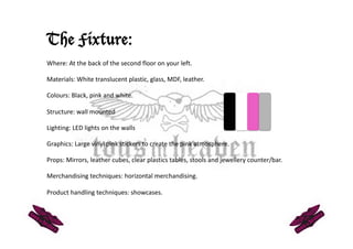 The Fixture:
Where: At the back of the second floor on your left.  

Materials: White translucent plastic, glass, MDF, leather.   

Colours: Black, pink and white.  

Structure: wall mounted 

Lighting: LED lights on the walls  

Graphics: Large vinyl pink stickers to create the pink atmosphere. 

Props: Mirrors, leather cubes, clear plastics tables, stools and jewellery counter/bar.  

Merchandising techniques: horizontal merchandising. 

Product handling techniques: showcases. 
 