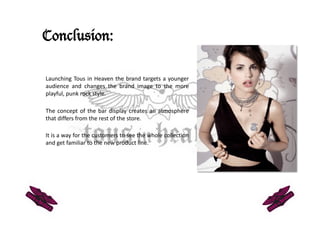 Conclusion:

Launching Tous in Heaven the brand targets a younger 
audience   and   changes   the   brand   image   to   the   more 
playful, punk rock style. 

The concept of the bar display creates an atmosphere 
that differs from the rest of the store.  

It is a way for the customers to see the whole collection 
and get familiar to the new product line.  
 