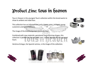 Product Line: tous in heaven
Tous in Heaven is the youngest Tous’s collection within the brand wants to 
show its wildest and rebel face.  

This collection has an informal tone and a hippie notes. It targets young 
customers and trend followers. 

The image of the brand extension is a pirate bear.  

Combined with new materials, gemstones and surprising shapes, this 
collection is perfect for the everyday uses: current designs for the young at 
heart.  

Verónica Echegui, the Spanish actress, is the image of the collection.  
 