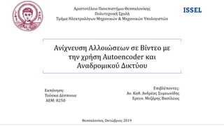 Ανίχνευση Αλλοιώσεων σε Βίντεο με
την χρήση Autoencoder και
Αναδρομικού Δικτύου
Αριστοτέλειο Πανεπιστήμιο Θεσσαλονίκης
Πολυτεχνική Σχολή
Τμήμα Ηλεκτρολόγων Μηχανικών & Μηχανικών Υπολογιστών
Εκπόνηση:
Τούσκα Δέσποινα
ΑΕΜ: 8250
Επιβλέποντες:
Αν. Καθ. Ανδρέας Συμεωνίδης
Ερευν. Μεζάρης Βασίλειος
Θεσσαλονίκη, Οκτώβριος 2019
 