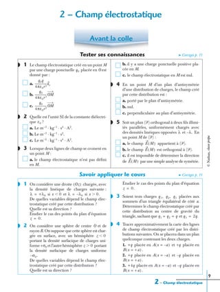 2 – Champ électrostatique
9
Tester ses connaissances ➤ Corrigés p. 11
1 Le champ électrostatique créé en un point M
par une charge ponctuelle placée en O est
donné par :
a.
b.
c.
2 Quelle est l’unité SI de la constante diélectri-
que ?
a. Le m−3
· kg−1
· s4
· A2
.
b. Le m−3
· kg−1
· s2
.
c. Le m−2
· kg−1
· s4
· A2
.
3 Lorsque deux lignes de champ se croisent en
un point M :
a. le champ électrostatique n’est pas déﬁni
en M.
b. il y a une charge ponctuelle positive pla-
cée en M.
c. le champ électrostatique en M est nul.
4 En un point M d’un plan d’antisymétrie
d’une distribution de charges, le champ créé
par cette distribution est :
a. porté par le plan d’antisymétrie.
b. nul.
c. perpendiculaire au plan d’antisymétrie.
5 Soit un plan (ᏼ) orthogonal à deux ﬁls illimi-
tés parallèles, uniformément chargés avec
des densités linéiques opposées et En
un point M de (ᏼ) :
a. le champ appartient à (ᏼ).
b. le champ est orthogonal à (ᏼ).
c. il est impossible de déterminer la direction
de par une simple analyse de symétrie.
Savoir appliquer le cours ➤ Corrigés p. 11
1 On considère une droite chargée, avec
la densité linéique de charges suivante :
si et si
De quelles variables dépend le champ élec-
trostatique créé par cette distribution ?
Quelle est sa direction ?
Étudier le cas des points du plan d’équation
2 On considère une sphère de centre O et de
rayon R. On suppose que cette sphère est char-
gée en surface, avec un hémisphère
portant la densité surfacique de charges uni-
forme +σ0 et l’autre hémisphère portant
la densité surfacique de charges uniforme
De quelles variables dépend le champ élec-
trostatique créé par cette distribution ?
Quelle est sa direction ?
Étudier le cas des points du plan d’équation
3 Soient trois charges placées aux
sommets d’un triangle équilatéral de côté a.
Déterminer le champ électrostatique créé par
cette distribution au centre de gravité du
triangle, sachant que et
4 Tracer approximativement la carte des lignes
de champ électrostatique créé par les distri-
butions suivantes. On se placera dans un plan
quelconque contenant les deux charges.
1. placée en et placée en
.
2. placée en et placée en
.
3. placée en et placée en
.
Avant la colle
◗
q0
q0q
4πε0r2
-----------------ur
q0
4πε0r3
-----------------OM
q0
4πε0r2
-----------------OM
◗
ε0
◗
◗
◗
λ λ.–
E M( )
E M( )
E M( )
◗ Oz( )
λ +λ0= x 0Ͻ λ λ0–= x 0.Ͼ
z 0.=
◗
z 0Ͻ
z 0Ͼ
σ0.–
z 0.=
◗ q1, q2, q3
q1 q2 q= = q3 2q.=
◗
+q A x a–=( ) +q
B x + a=( )
+q A x a–=( ) q–
B x + a=( )
+4q A x a–=( ) q–
B x + a=( )
2 – Champ électrostatique
©Nathan,classeprépa
 