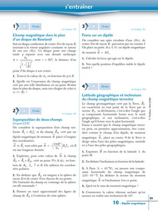 s’entraîner
10 – Dipôle magnétique
99
➤ Corrigé p. 102
Champ magnétique dans le plan
d’un disque de Rowland
Soit un disque conducteur de centre O et de rayon R,
tournant à la vitesse angulaire constante autour
de son axe Ce disque porte une charge
totale q répartie avec une densité surfacique
avec la distance d’un
point P du disque à son centre.
1. Trouver la valeur de en fonction de q et R.
2. Quelle est l’expression du champ magnétique
créé par une telle distribution en un point M situé
dans le plan du disque, mais très éloigné de celui-ci
?
➤ Corrigé p. 103
Superposition de deux champs
(d’après CCP)
On considère la superposition d’un champ uni-
forme et du champ créé par un
dipôle magnétique de moment placé à l’origine
des coordonnées.
et sont reliés par où R
est une longueur donnée.
1. Expliciter, pour cette valeur de le champ
créé au point en fonc-
tion de et R. On utilisera les coordon-
nées polaires.
2. En déduire que est tangent à la sphère de
rayon R et de centre O en chacun de ses points.
Où l’intensité du champ au voisinage de la sphère
est-elle maximale ?
3. Donner un tracé approximatif des lignes de
champ de à l’extérieur de cette sphère.
➤ Corrigé p. 103
Force sur un dipôle
On considère une spire circulaire d’axe de
centre O et de rayon parcourue par un courant I.
On place au point un dipôle magnétique
de moment
1. Calculer la force qui agit sur le dipôle.
2. Vers quelle position d’équilibre stable le dipôle
tend-il ?
➤ Corrigé p. 104
Latitude géographique et inclinaison
du champ magnétique terrestre
Le champ géomagnétique créé par la Terre,
est caractérisé en tout point de la Terre par sa
norme sa déclinaison, c’est-à-dire l’angle que
sa composante horizontale forme avec le nord
géographique, et son inclinaison, c’est-à-dire
l’angle qu’il forme avec le plan horizontal.
Gauss a montré que le champ magnétique terres-
tre peut, en première approximation, être consi-
déré comme le champ d’un dipôle, de moment
magnétique placé au centre O de la Terre et
dirigé selon l’axe des pôles magnétiques, assimilé
ici à l’axe des pôles géographiques.
1. Exprimer en fonction de la latitude du
point M.
2. En déduire l’inclinaison en fonction de la latitude.
3. À Paris on mesure une compo-
sante horizontale du champ magnétique de
T. En déduire la norme du moment
magnétique et l’inclinaison I en ce point.
4. Quel est le sens du moment magnétique ?
5. Commenter la valeur obtenue sachant qu’on
mesure en réalité une inclinaison de
1 ✱ 15min
ω
Oz( ).
σ
σ0
1
r
R
---
 
 
2
–
-------------------------,= r OP,=
σ0
r Ͼ RϾ( )
2 ✱ 15min
Ba Baex= BM
ᏹ
ᏹ Ba ᏹ
2πR3
µ0
-------------
 
  Baex,–=
ᏹ,
BR Ba BM,+= P r θ ϕ, ,( ),
Ba, ex, r
BR
BR
3 ✱ 15min
Ox( ),
R,
A x 0 0, ,( )
ᏹ ᏹex.=
4 ✱ 20min
BT
BT,
ᏹ,
B λ
(λ 49 °N),=
2,05 10 5–·
ᏹ
64°.
©Nathan,classeprépa
 