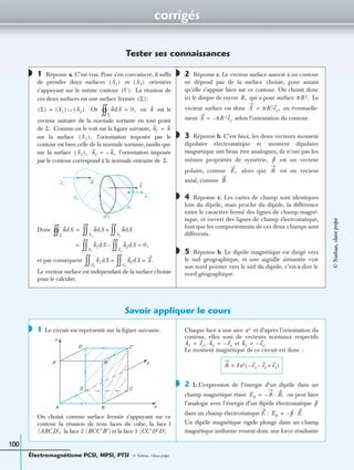 corrigés
Électromagnétisme PCSI, MPSI, PTSI - © Nathan, Classe prépa
100
Tester ses connaissances
1 Réponse a. C’est vrai. Pour s’en convaincre, il sufﬁt
de prendre deux surfaces et orientées
s’appuyant sur le même contour La réunion de
ces deux surfaces est une surface fermée :
Or où est le
vecteur unitaire de la normale sortante en tout point
de Comme on le voit sur la ﬁgure suivante,
sur la surface l’orientation imposée par le
contour est bien celle de la normale sortante, tandis que
sur la surface l’orientation imposée
par le contour correspond à la normale entrante de
Donc
et par conséquent
Le vecteur surface est indépendant de la surface choisie
pour le calculer.
2 Réponse c. Le vecteur surface associé à un contour
ne dépend pas de la surface choisie, pour autant
qu’elle s’appuie bien sur ce contour. On choisit donc
ici le disque de rayon qui a pour surface Le
vecteur surface est donc ou éventuelle-
ment selon l’orientation du contour.
3 Réponse b. C’est faux, les deux vecteurs moment
dipolaire électrostatique et moment dipolaire
magnétique ont beau être analogues, ils n’ont pas les
mêmes propriétés de symétrie, est un vecteur
polaire, comme alors que est un vecteur
axial, comme
4 Réponse c. Les cartes de champ sont identiques
loin du dipôle, mais proche du dipôle, la différence
entre le caractère fermé des lignes de champ magné-
tique, et ouvert des lignes de champ électrostatique,
font que les comportements de ces deux champs sont
différents.
5 Réponse b. Le dipôle magnétique est dirigé vers
le sud géographique, et une aiguille aimantée voit
son nord pointer vers le sud du dipôle, c’est-à-dire le
nord géographique.
Savoir appliquer le cours
1 Le circuit est représenté sur la ﬁgure suivante.
On choisit comme surface fermée s’appuyant sur ce
contour la réunion de trois faces du cube, la face 1
la face 2 et la face 3
Chaque face a une aire et d’après l’orientation du
contour, elles sont de vecteurs normaux respectifs
et
Le moment magnétique de ce circuit est donc :
2 1. L’expression de l’énergie d’un dipôle dans un
champ magnétique étant on peut faire
l’analogie avec l’énergie d’un dipôle électrostatique
dans un champ électrostatique :
Un dipôle magnétique rigide plongé dans un champ
magnétique uniforme ressent donc une force résultante
◗
S1( ) S2( )
Γ( ).
Σ( )
Σ( ) S1( ) S2( ).∪= ndS
Σ
1 0,= n
Σ. n1 n=
S1( ),
S2( ), n2 n,–=
Σ.
n
n 1
n 2
S1
S2
(Γ)
S
ndS
Σ
1 n
S1
0 dS n
S2
0 dS+=
n1dS n2dS 0,=
S2
0–
S1
0=
n1dS n2dS S.=
S2
0=
S1
0
◗
R, πR 2.
S πR 2ez,=
S πR 2ez–=
◗
p
E, ᏹ
B.
◗
◗
◗
A B
CD
x
yA′ B′
C′D′
z
(ABCD), (BCC′B′) (CC′D′D).
a2
n1 ez,= n2 ex–= n3 ey.–=
ᏹ Ia2 ex– ey– ez+( )=
◗
Ep ᏹ– B,·=
p
E Ep p– E.·=
©Nathan,classeprépa
 