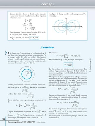 corrigés
Électromagnétisme PCSI, MPSI, PTSI - © Nathan, Classe prépa
102
Comme on en déduit que les lignes de
champ sont dans un plan horizontal. Leur équation
est donnée par :
Cette équation s’intègre entre le point
et le point On a alors :
ou encore
Les lignes de champ sont des cercles, tangents en O à
l’axe
Bz M( ) 0,=
dr
Br
------
rdθ
Bθ
---------=
dr
θsin
-----------–
rdθ
θcos
------------=
dr
r
------
θdθsin
θcos
------------------.–=
M0(r R0,=
θ 0)= M r θ,( ).
r
R0
------ln θ,cosln= r R0 θcos=
Oy( ).
x
y
S’entraîner
1 1. On cherche l’expression de en fonction de q. Il
faut donc relier la densité surfacique locale au point P à
la charge totale. Il sufﬁt de réaliser l’intégration
suivante : on découpe le disque en couronnes élémen-
taires, comprises entre r et La surface de cette
couronne élémentaire est
Tous les points de cette couronne portent la même den-
sité surfacique La charge élémentaire
est donc
Il reste à intégrer cette expression pour r variant de 0 à
R :
On pose le changement de variable On a
alors et l’intégration pour r variant de 0 à R
se traduit par une intégration pour u variant de 1 à 0 .
On a donc :
On obtient donc et par conséquent :
2. On se place très loin des sources, on pourra donc
utiliser l’approximation dipolaire. Il faut calculer le
moment magnétique équivalent à la distribution de cou-
rants de convection.
On reprend le découpage précédent. Chaque couronne
élémentaire peut être assimilée à une spire parcourue par
un courant élémentaire Un point P de la couronne
élémentaire de largeur est animé d’un mouvement
circulaire uniforme de vitesse Le vecteur den-
sité surfacique de courant en ce point est donc :
Le courant élémentaire qui circule dans la couronne
est le « ﬂux » du vecteur densité surfacique de courant à
travers un élément de rayon :
Le moment magnétique élémentaire de cette spire est
donc où est le vecteur surface
associé à ce contour orienté.
Par conséquent, le moment magnétique total de cette
distribution est :
σ0
r dr.+
dS 2πrdr.=
r
Pr + dr
O
σ
σ0
1
r
R
---
 
 
2
–
-------------------------.=
dq σdS 2πσ0
rdr
1
r
R
---
 
 
2
–
-------------------------.= =
q = dq =
∫ 2πσ0
rdr
1
r
R
---
 
 
2
–
-------------------------.
0
R
∫
u 1
r2
R 2
-------
 
  .–=
du
2rdr
R 2
------------,–=
q π– σ0R 2=
du
u
------ πσ0R 2 2 u[ ]1
0
.–=
1
0
∫
q 2πσ0R2=
σ0
q
2πR2
-------------=
dI.
dr
v rωeθ.=
js P( ) σPvP
σ0rω
1
r
R
---
 
 
2
–
-------------------------eθ.= =
dI
dr
dI js dreθ· σ0ω
rdr
1
r
R
---
 
 
2
–
-------------------------.= =
dᏹ dIS,= S πr2ez=
©Nathan,classeprépa
 