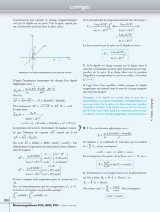 corrigés
Électromagnétisme PCSI, MPSI, PTSI - © Nathan, Classe prépa
104
Commençons par calculer le champ magnétostatique
créé par le dipôle en un point P de la spire, repéré par
ses coordonnées polaires dans le plan
D’après l’expression intrinsèque du champ d’un dipôle
magnétique, on a :
On a ici :
Par conséquent, et
Il vient donc :
L’expression de la force élémentaire de Laplace ressen-
tie par l’élément de courant centré sur P est
On a ici On
obtient donc l’expression suivante pour la force élémen-
taire de Laplace :
Il reste à intégrer cette expression pour variant de 0 à
On voit immédiatement que les composantes et
de la force de Laplace seront nulles puisque :
Il ne reste plus que la composante suivant l’axe de la spire :
La force exercée par la spire sur le dipôle est donc :
2. Si le dipôle est dirigé comme sur la ﬁgure dans le
sens des x croissants, la force qu’il ressent tend à le rap-
procher de la spire. Il se dirige alors vers la position
d’équilibre correspondant à une force nulle, c’est-à-dire
à
Il s’agit alors d’un équilibre stable, puisque le dipôle
magnétique est orienté dans le sens du champ magnéti-
que créé par la spire.
Remarque : si le dipôle est orienté dans le sens des x
décroissants, la position d’équilibre, correspondant tou-
jours au centre de la spire, est désormais une position
d’équilibre instable. Si le dipôle s’écarte de l’axe, le cou-
ple de force qu’il subit tend à le retourner, pour le pla-
cer dans le sens du champ magnétique créé par la spire.
4 1. En coordonnées sphériques, on a :
Or latitude et colatitude sont liées par la relation
et par conséquent :
et
Par conséquent, à la surface de la Terre, où on a :
2. L’inclinaison I est l’angle formé avec le plan horizon-
tal. On a donc et :
On a donc Par conséquent :
yOz( ).
Interaction d’un dipôle magnétique et d’une spire de courant
z
y
x
P
O A
θ
ᏹ
BM P( )
µ0
4π
------
3 AP ᏹ·( )AP AP 2ᏹ–
AP 5
----------------------------------------------------------.=
AP AO OP+ xex– R θeycos R θez.sin+ += =
AP x2 R2+= AP ᏹ· xᏹ.–=
B M P( )
µ0ᏹ
4π x2 R2+( )
5
2
----
--------------------------------- ×=
3x– xex– R θeycos R θezsin+ +( ) x2 R 2+( )ex–[ ].
Idᐉ
dF Idᐉ BM P( ).∧=
dᐉ Rdθeθ Rdθ θeysin– θezcos+( ).= =
dF
µ0ᏹIRdθ
4π x2 R2+( )
5
2
----
---------------------------------
0
θsin–
θcos 
 
 
  2x2 R2–
3xR– θcos
3xR– θsin 
 
 
 
∧=
dF
µ0ᏹIRdθ
4π x2 R2+( )
5
2
----
---------------------------------
+3xR
2x2 R2–( ) θcos
2x2 R2–( ) θsin 
 
 
 
=
θ
2π.
Fy Fz
θdθsin θdθcos 0.=
0
2π
∫=
0
2π
∫
Fx
3xµ0ᏹIR 2
4π x2 R2+( )
5
2
----
---------------------------------= dθ
3xµ0ᏹIR 2
4π x2 R2+( )
5
2
----
--------------------------------- 2π×=
0
2π
∫
3xµ0ᏹIR 2
2 x2 R2+( )
5
2
----
-----------------------------.=
F
3xµ0ᏹIR 2
2 x2 R2+( )
5
2
----
-----------------------------ex–=
x 0=
B
µ0
4π
------
2ᏹ θercos ᏹ θeθsin+
r3
------------------------------------------------------.=
λ θ
θ
π
2
--- λ,–=
θcos λsin= θsin λ.cos=
r R,=
B
µ0ᏹ
4πR3
------------- 2 λersin λeθcos+( )=
Bθ B eθ· B I,cos= =
Br B er· B I.sin= =
Itan
Br
Bθ
------
2 λsin
λcos
---------------.= =
Itan 2 λtan=
©Nathan,classeprépa
 
