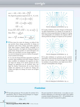 corrigés
Électromagnétisme PCSI, MPSI, PTSI - © Nathan, Classe prépa
12
avec
Or, d’après les positions respectives de et P3 :
Il vient car
Donc
Avec on obtient
4 Pour tracer les cartes de champ, on utilise le fait
que proche d’une charge ponctuelle, le champ est
quasiment celui d’une charge ponctuelle supposée
seule dans l’espace (champ radial, centrifuge si la
charge est positive). Les lignes de champ divergent à
partir d’une charge positive et soient divergent vers
l’inﬁni soit convergent vers une charge négative.
La carte de champ met aussi en évidence les proprié-
tés de symétrie du champ.
1. La carte de champ doit faire apparaître un plan de
symétrie (plan médiateur des deux charges). Dans le
plan considéré, la médiatrice du segment est donc
une ligne de champ. Et la droite portant les deux
charges est également axe de symétrie, donc une
ligne de champ. L’intersection de ces deux droites
(milieu du segment) est le point de champ nul.
L’allure des lignes de champ est tracée sur la ﬁgure
suivante.
2. Le plan médiateur des deux charges est désormais
un plan d’antisymétrie. Le champ en un point de ce
plan lui est donc perpendiculaire, les lignes de champ
sont orthogonales à la médiatrice du segment AB. La
droite portant les charges est toujours axe de symétrie.
3. Le plan médiateur ne présente pas de symétrie
particulière, mais la droite portant les charges est tou-
jours axe de symétrie. La carte de lignes de champ
est similaire à la précédente, mais légèrement défor-
mée par le déséquilibre des charges.
r OP1 OP2 OP3
2
3
---
a 3
2
----------.= = = =
P1, P2
P1O r cos–
π
6
---ex
π
6
---eysin+
 
 =
P2O r +
π
6
---ex
π
6
---eysin+cos
 
 =
P3O rey–=
P1O P2O 2P3O+ + rey,–=
π
6
---sin
1
2
---.=
E O( )
q
4πε0r2
-----------------ey.–=
r
a 3
3
----------,= E
3q
4πε0a2
-----------------ey–=
◗
Carte de champ pour la distribution +q, +q
Carte de champ pour la distribution +q, –q
Carte de champ pour la distribution +4q, –q
S’entraîner
1 Tout plan passant par O est un plan de symétrie de la
distribution. Donc le champ électrostatique en O appar-
tient à tous les plans passant par O :
On peut aussi faire le calcul suivant : on se place en coor-
données sphériques et on découpe la surface de la sphère
en petites surfaces élémentaires cen-
trées autour du point P courant de la sphère.
E O( ) 0=
dS R2 θdθdϕsin=
©Nathan,classeprépa
 